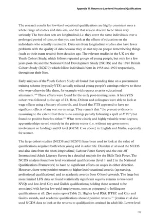Appendix III: Returns to Low-level Vocational Qualifications

The research results for low-level vocational qualifications are highly consistent over a
whole range of studies and data sets, and for that reason deserve to be taken very
seriously. The best data sets are longitudinal; i.e. they cover the same individuals over a
prolonged period of time, so that you can look at the effects of education on the
individuals who actually received it. Data sets from longitudinal studies also have fewer
problems with the quality of data because they do not rely on people remembering things
(such as their exam results) from decades ago. The relevant studies in the UK are the
Youth Cohort Study, which follows repeated groups of young people, but only for a few
years post-16; and the National Child Development Study (NCDS) and the 1970 British
Cohort Study (BCS70) which follow individuals born in 1958 and 1970 respectively,
throughout their lives.
Early analyses of the Youth Cohort Study all found that spending time on a government
training scheme (typically YTS) actually reduced young people’s earnings relative to those
who were otherwise like them, for example with respect to prior educational
attainment.209 These effects were found for the early post-training years. A later YCS
cohort was followed to the age of 23. Here, Dolton and colleagues were able to look at
wage effects using a battery of controls, and found that YTS appeared to have no
significant effects of any sort on earnings. They remark that “the present evidence is
reassuring to the extent that there is no earnings penalty following a spell on YTS”; but
found no positive benefits either.210 What were clearly and highly valuable were degrees;
apprenticeships served entirely in the private sector (i.e. without any government
involvement or funding) and O level (GCSE C or above) in English and Maths, especially
for women.
The large cohort studies (NCDS and BCS70) have been used to look at the value of
qualifications acquired both when young and in adult life. Dearden et al used the NCDS
and also data from the (non-longitudinal) Labour Force Survey and the one-off
International Adult Literacy Survey in a detailed analysis for the Skills Task Force. The
NCDS analysis found low level vocational qualifications (level 1 and 2 in the National
Qualifications Framework) to have no significant effects on wages in either direction.
However, there were positive returns to higher level vocational awards (eg nursing,
professional qualifications) and to academic awards from O level upwards. The large but
more limited LFS data set found statistically significant negative returns to low-level
NVQs and low-level City and Guilds qualifications; holding these seemed to be
associated with having low-paid employment, even as compared to holding no
qualifications at all. (See main report Table 2). Higher level RSA, BTEC and City and
Guilds awards, and academic qualifications showed positive returns.211 Jenkins et al also
used NCDS data to look at the returns to qualifications attained in adult life. Lower-level
151

 