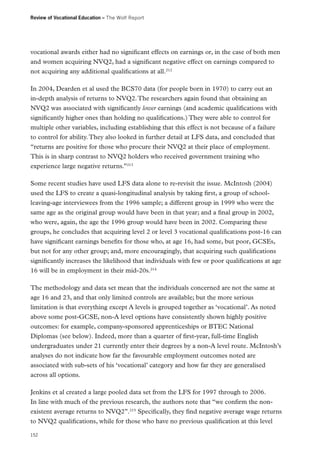 Review of Vocational Education – The Wolf Report

vocational awards either had no significant effects on earnings or, in the case of both men
and women acquiring NVQ2, had a significant negative effect on earnings compared to
not acquiring any additional qualifications at all.212
In 2004, Dearden et al used the BCS70 data (for people born in 1970) to carry out an
in-depth analysis of returns to NVQ2. The researchers again found that obtaining an
NVQ2 was associated with significantly lower earnings (and academic qualifications with
significantly higher ones than holding no qualifications.) They were able to control for
multiple other variables, including establishing that this effect is not because of a failure
to control for ability. They also looked in further detail at LFS data, and concluded that
“returns are positive for those who procure their NVQ2 at their place of employment.
This is in sharp contrast to NVQ2 holders who received government training who
experience large negative returns.”213
Some recent studies have used LFS data alone to re-revisit the issue. McIntosh (2004)
used the LFS to create a quasi-longitudinal analysis by taking first, a group of schoolleaving-age interviewees from the 1996 sample; a different group in 1999 who were the
same age as the original group would have been in that year; and a final group in 2002,
who were, again, the age the 1996 group would have been in 2002. Comparing these
groups, he concludes that acquiring level 2 or level 3 vocational qualifications post-16 can
have significant earnings benefits for those who, at age 16, had some, but poor, GCSEs,
but not for any other group; and, more encouragingly, that acquiring such qualifications
significantly increases the likelihood that individuals with few or poor qualifications at age
16 will be in employment in their mid-20s.214
The methodology and data set mean that the individuals concerned are not the same at
age 16 and 23, and that only limited controls are available; but the more serious
limitation is that everything except A levels is grouped together as ‘vocational’. As noted
above some post-GCSE, non-A level options have consistently shown highly positive
outcomes: for example, company-sponsored apprenticeships or BTEC National
Diplomas (see below). Indeed, more than a quarter of first-year, full-time English
undergraduates under 21 currently enter their degrees by a non-A level route. McIntosh’s
analyses do not indicate how far the favourable employment outcomes noted are
associated with sub-sets of his ‘vocational’ category and how far they are generalised
across all options.
Jenkins et al created a large pooled data set from the LFS for 1997 through to 2006.
In line with much of the previous research, the authors note that “we confirm the nonexistent average returns to NVQ2”.215 Specifically, they find negative average wage returns
to NVQ2 qualifications, while for those who have no previous qualification at this level
152

 