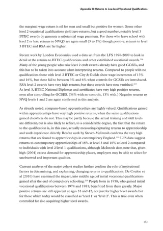 Appendix III: Returns to Low-level Vocational Qualifications

the marginal wage return is nil for men and small but positive for women. Some other
level 2 vocational qualifications yield zero returns, but a good number, notably level 3
BTEC awards do generate a substantial wage premium. For those who leave school with
level 2 or less, returns to NVQ3 are again small (3 to 5%) though positive; returns to level
3 BTEC and RSA are far higher.
Recent work by London Economics used a data set from the LFS 1996-2009 to look in
detail at the returns to BTEC qualifications and other established vocational awards.216
Many of the young people who take level 2 craft awards already have good GCSEs, and
this has to be taken into account when interpreting returns. Compared to people with no
qualifications those with level 2 BTEC or City  Guilds show wage increments of 13%
and 16%, but these fall to between 3% and 6% when controls for GCSEs are introduced.
RSA level 2 awards have very high returns; but these awards have now vanished.217
At level 3, BTEC National Diplomas and certificates have very high positive returns,
even after controlling for GCSES. (34% with no controls, 13% with.) Negative returns to
NVQ levels 1 and 2 are again confirmed in this analysis.
As already noted, company-based apprenticeships are highly valued. Qualifications gained
within apprenticeships have very high positive returns, when the same qualifications
gained elsewhere do not. This may be partly because the actual training and skill levels
are different, but is also likely to reflect, to a considerable degree, the fact that the return
to the qualification is, in this case, actually measuring/capturing returns to apprenticeship
and work experience directly. Recent work by Steven McIntosh confirms the very high
returns that are found to apprenticeships in contemporary England.218 LFS data suggest
returns to contemporary apprenticeships of 18% at level 3 and 16% at level 2 compared
to individuals with level 2/level 1 qualifications, although McIntosh does note that, given
high (2004) excess demand for apprenticeship places, employers may be able to select for
unobserved and important qualities.
Current analyses of the major cohort studies further confirm the role of institutional
factors in determining, and explaining, changing returns to qualifications. De Coulon et
al (2010) have examined the impact, into middle age, of initial vocational qualifications
gained after the end of compulsory schooling.219 People born in 1958, who gained initial
vocational qualifications between 1974 and 1981, benefitted from them greatly. Major
positive returns are still apparent at ages 33 and 42, not just for higher level awards but
for those which today would be classified as ‘level 1’ or ‘level 2’. This is true even when
controlled for also acquiring higher level awards.

153

 
