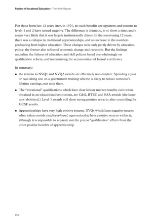 Review of Vocational Education – The Wolf Report

For those born just 12 years later, in 1970, no such benefits are apparent; and returns to
levels 1 and 2 have turned negative. The difference is dramatic, in so short a time; and it
seems very likely that it was largely institutionally driven. In the intervening 12 years,
there was a collapse in traditional apprenticeships, and an increase in the numbers
graduating from higher education. These changes were only partly driven by education
policy: the former also reflected economic change and recession. But the findings
underline the failures of education and skill policies based overwhelmingly on
qualification reform, and incentivising the accumulation of formal certificates.
In summary:
●●

●●

●●

154

the returns to NVQ1 and NVQ2 awards are effectively non-existent. Spending a year
or two taking one on a government training scheme is likely to reduce someone’s
lifetime earnings, not raise them.
The “vocational” qualifications which have clear labour market benefits even when
obtained in an educational institutions, are CG, BTEC and RSA awards (the latter
now abolished.) Level 3 awards still show strong positive rewards after controlling for
GCSE results.
Apprenticeships have very high positive returns. NVQs which have negative returns
when taken outside employer-based apprenticeship have positive returns within it,
although it is impossible to separate out the precise ‘qualification’ effects from the
other positive benefits of apprenticeship.

 