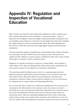 Appendix IV: Regulation and Inspection of Vocational Education

Appendix IV: Regulation and
Inspection of Vocational
Education
Most countries use inspection rather than formal regulation in order to quality-assure
their vocational education systems, and Ofsted – an inspection agency – plays an
important role in England’s current and highly complex performance management and
accountability system. However, as discussed at some length in the main report, England
has a highly distinctive system of awarding bodies which offer formal qualifications.
Ever since the 1980s these have been increasingly tightly regulated and indeed quasinationalised.
The most important regulator of qualifications and awarding bodies is Ofqual, although
(see main report) the Sector Skill Councils also operate, in the vocational area, as
regulatory bodies. Ofqual is a statutory agency established in 2009, with a range of duties
which apply to academic as well as vocational awards.
Regulators are typically conceived as a response to ‘market failure’, and especially to
market failure of two types: the likelihood that, without intervention, monopolists will
arise, and the existence of very high levels of ‘asymmetric information’.
The underlying model for Ofqual seems to derive to a surprising degree from the
regulatory approach established for natural monopolies such as electricity, water and
other utilities. These offer goods which are very homogeneous and where price
competition is therefore a major concern; and the companies are also not only private,
but selling directly to a large number of self-financing individuals.
It is not clear that this is a useful way to think about qualifications. First of all, there are
many players who offer products to all consumers, across the country, and entry is
reasonably easy, as the recent growth in ABs shows. Especially in the vocational context,
the content of qualifications, and the nature and size of their potential market, are
enormously diverse. Moreover, although awarding bodies may be able to make large
profits if they cut back on the quality of their assessment and verification, it is also true
that very reliable, valid and standardised assessment is expensive (but may not always be
155

 