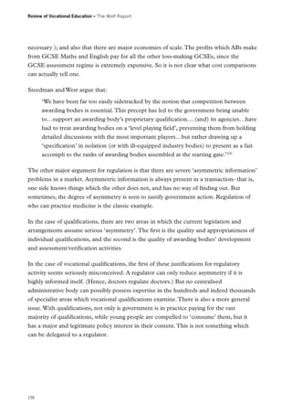 Review of Vocational Education – The Wolf Report

necessary ); and also that there are major economies of scale. The profits which ABs make
from GCSE Maths and English pay for all the other loss-making GCSEs, since the
GCSE assessment regime is extremely expensive. So it is not clear what cost comparisons
can actually tell one.
Steedman and West argue that:
‘We have been far too easily sidetracked by the notion that competition between
awarding bodies is essential. This precept has led to the government being unable
to…support an awarding body’s proprietary qualification….(and) its agencies…have
had to treat awarding bodies on a ‘level playing field’, preventing them from holding
detailed discussions with the most important players…but rather drawing up a
‘specification’ in isolation (or with ill-equipped industry bodies) to present as a fait
accompli to the ranks of awarding bodies assembled at the starting gate.’220
The other major argument for regulation is that there are severe ‘asymmetric information’
problems in a market. Asymmetric information is always present in a transaction- that is,
one side knows things which the other does not, and has no way of finding out. But
sometimes, the degree of asymmetry is seen to justify government action. Regulation of
who can practice medicine is the classic example.
In the case of qualifications, there are two areas in which the current legislation and
arrangements assume serious ‘asymmetry’. The first is the quality and appropriateness of
individual qualifications, and the second is the quality of awarding bodies’ development
and assessment/verification activities.
In the case of vocational qualifications, the first of these justifications for regulatory
activity seems seriously misconceived. A regulator can only reduce asymmetry if it is
highly informed itself. (Hence, doctors regulate doctors.) But no centralised
administrative body can possibly possess expertise in the hundreds and indeed thousands
of specialist areas which vocational qualifications examine. There is also a more general
issue. With qualifications, not only is government is in practice paying for the vast
majority of qualifications, while young people are compelled to ‘consume’ them, but it
has a major and legitimate policy interest in their content. This is not something which
can be delegated to a regulator.

156

 