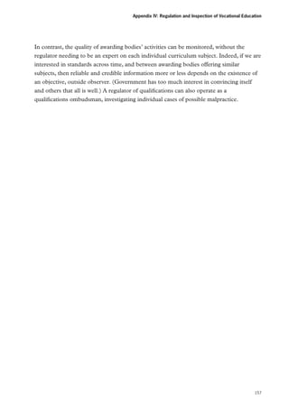 Appendix IV: Regulation and Inspection of Vocational Education

In contrast, the quality of awarding bodies’ activities can be monitored, without the
regulator needing to be an expert on each individual curriculum subject. Indeed, if we are
interested in standards across time, and between awarding bodies offering similar
subjects, then reliable and credible information more or less depends on the existence of
an objective, outside observer. (Government has too much interest in convincing itself
and others that all is well.) A regulator of qualifications can also operate as a
qualifications ombudsman, investigating individual cases of possible malpractice.

157

 