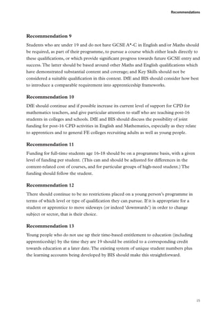 Recommendations

Recommendation 9
Students who are under 19 and do not have GCSE A*-C in English and/or Maths should
be required, as part of their programme, to pursue a course which either leads directly to
these qualifications, or which provide significant progress towards future GCSE entry and
success. The latter should be based around other Maths and English qualifications which
have demonstrated substantial content and coverage; and Key Skills should not be
considered a suitable qualification in this context. DfE and BIS should consider how best
to introduce a comparable requirement into apprenticeship frameworks.

Recommendation 10
DfE should continue and if possible increase its current level of support for CPD for
mathematics teachers, and give particular attention to staff who are teaching post-16
students in colleges and schools. DfE and BIS should discuss the possibility of joint
funding for post-16 CPD activities in English and Mathematics, especially as they relate
to apprentices and to general FE colleges recruiting adults as well as young people.

Recommendation 11
Funding for full-time students age 16-18 should be on a programme basis, with a given
level of funding per student. (This can and should be adjusted for differences in the
content-related cost of courses, and for particular groups of high-need student.) The
funding should follow the student.

Recommendation 12
There should continue to be no restrictions placed on a young person’s programme in
terms of which level or type of qualification they can pursue. If it is appropriate for a
student or apprentice to move sideways (or indeed ‘downwards’) in order to change
subject or sector, that is their choice.

Recommendation 13
Young people who do not use up their time-based entitlement to education (including
apprenticeship) by the time they are 19 should be entitled to a corresponding credit
towards education at a later date. The existing system of unique student numbers plus
the learning accounts being developed by BIS should make this straightforward.

15

 