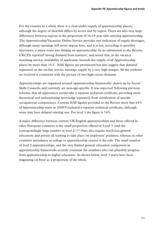 Appendix VII: Apprenticeship figures and trends

For the country as a whole there is a clear under-supply of apprenticeship places,
although the degree of shortfall differs by sector and by region. There are also very large
differences between regions in the proportion of 16-18 year olds entering apprenticeship.
The Apprenticeship Vacancies Online Service provides one indication of supply shortages,
although many openings will never appear here, and it is not, according to provider
interviews, a major route into finding an apprenticeship. In its submission to the Review,
UKCES reported ‘strong demand from learners’, and noted that, in the vacancy
matching service, availability of applicants ‘exceeds the supply of all Apprenticeship
places by more than 15:1’. NAS figures are provisional but also suggest that demand
registered on the on-line service outstrips supply by a very high margin. All the evidence
we received is consistent with the picture of very high excess demand.
Apprenticeships are organised around ‘apprenticeship frameworks’ drawn up by Sector
Skills Councils, and currently are non-age-specific. It was expected. following previous
reforms, that all apprentices would take a separate technical certificate, providing more
theoretical and underpinning knowledge separately from certification of specific
occupational competences. Current NAS figures provided to the Review show that 64%
of Apprenticeship starts in 2008/9 included a separate technical certificate, although
some may have delayed starting one. For level 3 the figure is 74%.
A major difference between current UK/English apprenticeships and those offered in
other European countries is the small proportion offered at Level 3 (and the
correspondingly large number at level 2.)221 Ours also require much less general
education; and permit all training to take place on employers’ premises, whereas in other
countries attendance at college or apprenticeship centres is the rule. The small number
of level 3 apprenticeships, and the very limited general education component in
apprenticeship frameworks severely constrain the numbers who can plausibly progress
from apprenticeship to higher education. As shown below, level 3 starts have been
stagnating (at best) as a proportion of the whole.

167

 