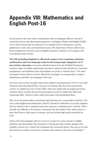 Review of Vocational Education – The Wolf Report

Appendix VIII: Mathematics and
English Post-16
As discussed in the main report, mathematics and own language skills are central to
vocational success and educational progression. In England, Maths and English GCSEs
(A*-C) have become the key indicators of acceptable levels of attainment, used by
gatekeepers to sift, select, and determine access. The importance of these subjects has
been recognised for decades; and yet English education continues to be unique in the
most dysfunctional of ways.
The UK (including England) is effectively unique in not requiring continued
mathematics and own-language study for all young people engaged in 16-19
pre-tertiary education. A recently published report from the Nuffield Foundation
examines upper secondary mathematics provision, with particular attention to vocational
programmes, and underlines how extraordinary our policy is and has been.226 No other
developed country allows, let alone effectively encourages, its young people to neglect
mathematics and their own language in this way.
In recent years we have actually reduced the numbers and proportions of 16-19 year olds
sitting for and achieving GCSE re-sits post-16. Instead, they have been steered into
courses (or simply into tests) of ‘key skills’, which are simple and, in progression terms,
valueless. More recently, the previous government moved to replace key skills with
‘functional skills’. However, these suffer from major and fundamental flaws.
First of all, functional skills, as developed and delivered, are conceptually incoherent. The
idea is that English and mathematics (and IT) should be ‘embedded’ in real life examples
that are related to the vocational course that someone is studying and to ‘real life’. This is
actually very difficult to do, because it demands that the teacher of the subject knows a
great deal about a wide range of contexts, and can develop high quality materials for
each.
Some of the best pedagogy achieves it, but as a recipe for a mass system it is highly
ambitious and demanding. The alternative to having specialist teachers grapple with
multiple contexts is to ‘embed’ the teaching in the vocational classes. That way, as we have
discovered in a number of previous occasions, they embed to the point of vanishing.227
170

 