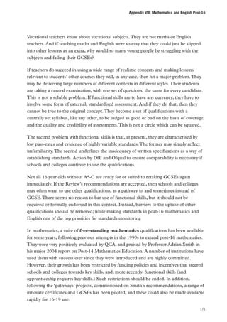 Appendix VIII: Mathematics and English Post-16

Vocational teachers know about vocational subjects. They are not maths or English
teachers. And if teaching maths and English were so easy that they could just be slipped
into other lessons as an extra, why would so many young people be struggling with the
subjects and failing their GCSEs?
If teachers do succeed in using a wide range of realistic contexts and making lessons
relevant to students’ other courses they will, in any case, then hit a major problem. They
may be delivering large numbers of different contexts in different styles. Their students
are taking a central examination, with one set of questions, the same for every candidate.
This is not a soluble problem. If functional skills are to have any currency, they have to
involve some form of external, standardised assessment. And if they do that, then they
cannot be true to the original concept. They become a set of qualifications with a
centrally set syllabus, like any other, to be judged as good or bad on the basis of coverage,
and the quality and credibility of assessments. This is not a circle which can be squared.
The second problem with functional skills is that, at present, they are characterised by
low pass-rates and evidence of highly variable standards. The former may simply reflect
unfamiliarity. The second underlines the inadequacy of written specifications as a way of
establishing standards. Action by DfE and Ofqual to ensure comparability is necessary if
schools and colleges continue to use the qualifications.
Not all 16 year olds without A*-C are ready for or suited to retaking GCSEs again
immediately. If the Review’s recommendations are accepted, then schools and colleges
may often want to use other qualifications, as a pathway to and sometimes instead of
GCSE. There seems no reason to bar use of functional skills, but it should not be
required or formally endorsed in this context. Instead, barriers to the uptake of other
qualifications should be removed; while making standards in poat-16 mathematics and
English one of the top priorities for standards monitoring
In mathematics, a suite of free-standing mathematics qualifications has been available
for some years, following previous attempts in the 1990s to extend post-16 mathematics.
They were very positively evaluated by QCA, and praised by Professor Adrian Smith in
his major 2004 report on Post-14 Mathematics Education. A number of institutions have
used them with success ever since they were introduced and are highly committed.
However, their growth has been restricted by funding policies and incentives that steered
schools and colleges towards key skills, and, more recently, functional skills (and
apprenticeship requires key skills.) Such restrictions should be ended. In addition,
following the ‘pathways’ projects, commissioned on Smith’s recommendations, a range of
innovate certificates and GCSEs has been piloted, and these could also be made available
rapidly for 16-19 use.
171

 