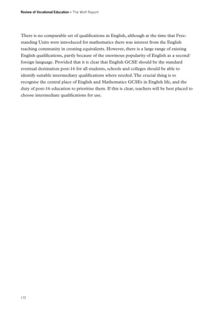 Review of Vocational Education – The Wolf Report

There is no comparable set of qualifications in English, although at the time that Freestanding Units were introduced for mathematics there was interest from the English
teaching community in creating equivalents. However, there is a large range of existing
English qualifications, partly because of the enormous popularity of English as a second/
foreign language. Provided that it is clear that English GCSE should be the standard
eventual destination post-16 for all students, schools and colleges should be able to
identify suitable intermediary qualifications where needed. The crucial thing is to
recognise the central place of English and Mathematics GCSEs in English life, and the
duty of post-16 education to prioritise them. If this is clear, teachers will be best placed to
choose intermediate qualifications for use.

172

 