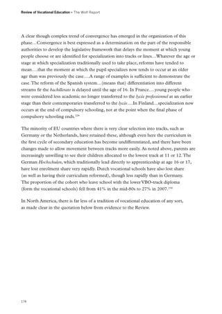 Review of Vocational Education – The Wolf Report

A clear though complex trend of convergence has emerged in the organization of this
phase…Convergence is best expressed as a determination on the part of the responsible
authorities to develop the legislative framework that delays the moment at which young
people choose or are identified for specialization into tracks or lines…Whatever the age or
stage at which specialization traditionally used to take place, reforms have tended to
mean….that the moment at which the pupil specializes now tends to occur at an older
age than was previously the case….A range of examples is sufficient to demonstrate the
case. The reform of the Spanish system…(means that) differentiation into different
streams fir the bachillerato is delayed until the age of 16. In France….young people who
were considered less academic no longer transferred to the lycée professionnel at an earlier
stage than their contemporaries transferred to the lycée….In Finland…specialization now
occurs at the end of compulsory schooling, not at the point when the final phase of
compulsory schooling ends.229
The minority of EU countries where there is very clear selection into tracks, such as
Germany or the Netherlands, have retained these, although even here the curriculum in
the first cycle of secondary education has become undifferentiated, and there have been
changes made to allow movement between tracks more easily. As noted above, parents are
increasingly unwilling to see their children allocated to the lowest track at 11 or 12. The
German Hochschulen, which traditionally lead directly to apprenticeship at age 16 or 17,
have lost enrolment share very rapidly. Dutch vocational schools have also lost share
(as well as having their curriculum reformed), though less rapidly than in Germany.
The proportion of the cohort who leave school with the lower VBO-track diploma
(form the vocational schools) fell from 41% in the mid-80s to 27% in 2007.230
In North America, there is far less of a tradition of vocational education of any sort,
as made clear in the quotation below from evidence to the Review.

174

 
