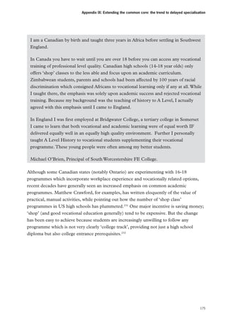 Appendix IX: Extending the common core: the trend to delayed specialisation

I am a Canadian by birth and taught three years in Africa before settling in Southwest
England.
In Canada you have to wait until you are over 18 before you can access any vocational
training of professional level quality. Canadian high schools (14-18 year olds) only
offers ‘shop’ classes to the less able and focus upon an academic curriculum.
Zimbabwean students, parents and schools had been affected by 100 years of racial
discrimination which consigned Africans to vocational learning only if any at all. While
I taught there, the emphasis was solely upon academic success and rejected vocational
training. Because my background was the teaching of history to A Level, I actually
agreed with this emphasis until I came to England.
In England I was first employed at Bridgwater College, a tertiary college in Somerset …
I came to learn that both vocational and academic learning were of equal worth IF
delivered equally well in an equally high quality environment. …Further I personally
taught A Level History to vocational students supplementing their vocational
programme. These young people were often among my better students.
Michael O’Brien, Principal of South Worcestershire FE College. 
Although some Canadian states (notably Ontario) are experimenting with 16-18
programmes which incorporate workplace experience and vocationally related options,
recent decades have generally seen an increased emphasis on common academic
programmes. Matthew Crawford, for examples, has written eloquently of the value of
practical, manual activities, while pointing out how the number of ‘shop class’
programmes in US high schools has plummeted.231 One major incentive is saving money;
‘shop’ (and good vocational education generally) tend to be expensive. But the change
has been easy to achieve because students are increasingly unwilling to follow any
programme which is not very clearly ‘college track’, providing not just a high school
diploma but also college entrance prerequisites.232

175

 
