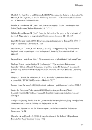 Bibliography

Blundell, R., Dearden, L. and Sianesi, B. (2005) ‘Measuring the Returns to Education’ in
Machin, S. and Vignoles, A. What’s the Good of Education? The Economics of Education in
the UK Princeton University Press
Böheim, R. and Taylor, M. (2002) The Search for Success: Do the Unemployed find
Stable Employment? Labour Economics 9.6 717-35
Böheim, R. and Taylor, M. (2007) From the dark end of the street to the bright side of
the road? Wage returns to migration in Britain Labour Economics 14.1 99-117
Bratti Naylor and Smith (2008) Heterogeneities in the returns to degrees WP 2008-40
Dept of Economics, University of Milan
Brockmann, M., Clarke, L. and Winch, C. (2010) The Apprenticeship Framework in
England: a new beginning or a continuing sham? Journal of Education and Work 23.2
111-127
Brown, P. and Hesketh, A. (2004) The mismanagement of talent Oxford University Press
Büchner, C. and van der Velden, R. (forthcoming) “Changes in the Primary and
Secondary Effects of Social Background Over Time in the Netherlands.” In: Michelle
Jackson (ed). Determined to Fail? Performance, Choice and Education. Stanford University
Press.
Burgess, S., Wilson, D. and Worth, J. (2010) A natural experiement in school
accountability WP 10/246 University of Bristol: CHPO
Bynner, J. and Parsons, S. (2006) New Light on Literacy and Numeracy London: NRDC
Centre for Economic Performance (2010) Election Analysis: Jobs and Youth
Unemployment (LSE: CEP: downloadable from http://cep.lse.ac.uk/pubs/download/
ea012.pdf
Céreq (2004) Young People with No Qualifications: a heterogeneous group taking diverse
transition-to-work routes Training and Employment No 58
Céreq 2007 Generation 98: the first seven years on the labour market Training and
Employment No 74
Chevalier, A. and Lindley, J. (2009) Over-education and the Skills of UK graduates
Journal of the Royal Statistical Society 172.2
177

 