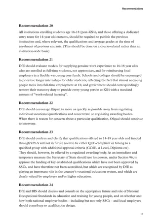 Recommendations

Recommendation 20
All institutions enrolling students age 16-18 (post-KS4), and those offering a dedicated
entry route for 14-year old entrants, should be required to publish the previous
institutions and, where relevant, the qualifications and average grades at the time of
enrolment of previous entrants. (This should be done on a course-related rather than an
institution-wide basis)

Recommendation 21
DfE should evaluate models for supplying genuine work experience to 16-18 year olds
who are enrolled as full-time students, not apprentices, and for reimbursing local
employers in a flexible way, using core funds. Schools and colleges should be encouraged
to prioritise longer internships for older students, reflecting the fact that almost no young
people move into full-time employment at 16; and government should correspondingly
remove their statutory duty to provide every young person at KS4 with a standard
amount of “work-related learning”.

Recommendation 22
DfE should encourage Ofqual to move as quickly as possible away from regulating
individual vocational qualifications and concentrate on regulating awarding bodies.
When there is reason for concern about a particular qualification, Ofqual should continue
to intervene.

Recommendation 23
DfE should confirm and clarify that qualifications offered to 14-19 year olds and funded
through YPLA will not in future need to be either QCF-compliant or belong to a
specified group with additional approval criteria (GCSE, A Level, Diploma etc).
They should, however, be offered by a regulated awarding body. As an immediate and
temporary measure the Secretary of State should use his powers, under Section 96, to
approve the funding of key established qualifications which have not been approved by
SSCs, and have therefore not been accredited, but which are recognised by DfE as
playing an important role in the country’s vocational education system, and which are
clearly valued by employers and/or higher education.

Recommendation 24
DfE and BIS should discuss and consult on the appropriate future and role of National
Occupational Standards in education and training for young people, and on whether and
how both national employer bodies – including but not only SSCs – and local employers
should contribute to qualification design.
17

 