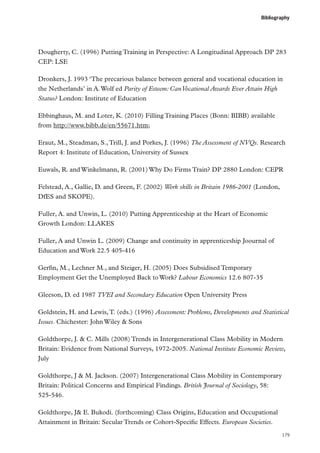 Bibliography

Dougherty, C. (1996) Putting Training in Perspective: A Longitudinal Approach DP 283
CEP: LSE
Dronkers, J. 1993 ‘The precarious balance between general and vocational education in
the Netherlands’ in A. Wolf ed Parity of Esteem: Can Vocational Awards Ever Attain High
Status? London: Institute of Education
Ebbinghaus, M. and Loter, K. (2010) Filling Training Places (Bonn: BIBB) available
from http://www.bibb.de/en/55671.htm;
Eraut, M., Steadman, S., Trill, J. and Porkes, J. (1996) The Assessment of NVQs. Research
Report 4: Institute of Education, University of Sussex
Euwals, R. and Winkelmann, R. (2001) Why Do Firms Train? DP 2880 London: CEPR
Felstead, A., Gallie, D. and Green, F. (2002) Work skills in Britain 1986-2001 (London,
DfES and SKOPE).
Fuller, A. and Unwin, L. (2010) Putting Apprenticeship at the Heart of Economic
Growth London: LLAKES
Fuller, A and Unwin L. (2009) Change and continuity in apprenticeship Joournal of
Education and Work 22.5 405-416
Gerfin, M., Lechner M., and Steiger, H. (2005) Does Subsidised Temporary
Employment Get the Unemployed Back to Work? Labour Economics 12.6 807-35
Gleeson, D. ed 1987 TVEI and Secondary Education Open University Press
Goldstein, H. and Lewis, T. (eds.) (1996) Assessment: Problems, Developments and Statistical
Issues. Chichester: John Wiley  Sons
Goldthorpe, J.  C. Mills (2008) Trends in Intergenerational Class Mobility in Modern
Britain: Evidence from National Surveys, 1972-2005. National Institute Economic Review,
July
Goldthorpe, J  M. Jackson. (2007) Intergenerational Class Mobility in Contemporary
Britain: Political Concerns and Empirical Findings. British Journal of Sociology, 58:
525‑546.
Goldthorpe, J E. Bukodi. (forthcoming) Class Origins, Education and Occupational
Attainment in Britain: Secular Trends or Cohort-Specific Effects. European Societies.
179

 