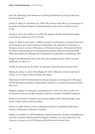 Review of Vocational Education – The Wolf Report

Goos, M, Manning, A and Salomans, A (2009) Job Polarisation in Europe American
Economic Review.
Gorard, S., Rees, G. and Selwyn, N. (2002) The ‘conveyor belt effect’: a re-assessment of
the impact of National Targets for lifelong learning, Oxford Review of Education 28, 1
75-89.
Gorard, S., Fevre, R. and Rees, G. (1999) The apparent decline of informal learning,
Oxford Review of Education 25, 4, 437-454.
Green, A., Wolf, A and Leney, T. (2000) Convergence and Divergence in European Education
and Training Systems. London: Institute of Education: also appeared as Convergences et
Divergences dans les Systèmes d’Éducation et de Formation Européens. Document de Travail:
Un Projet commissionné par la Commission Européenne, Direction Générale XXII.
Office des publications officielles des Communautés européennes: Luxembourg, 1999.
Gregg P and J Wadsworth (2010) The UK Labour Market and the 2008-9 recession
NIER 2010 212 R 61-72
Grubb, N. and Lazerson, M (2004) The Education Gospel Harvard University Press
Hansen, K., Jones, E., Joshi, H and Budge, D (2010) Millennium Cohort Study Fourth
Survey: A User’s Guide to Initial Findings 2nd edition
Harbourne, D (2010) Technical and vocational education in Germany, the USA, Japan
and Sweden Paper presented to Edge/Gatsby conference on technical education London
Dec 2010
Hodgen, J, Pepper, D., Sturman, L and Ruddock, G (2010) Is the UK an outlier? An
international comparison of upper secondary mathematics (London: Nuffield Foundation)
House of Lords Select Committee on Economic Affairs (2007) Apprenticeship: a key
route to skills London: Stationery Office
Hunter, J. (2000) Failure at School in England and Belgium Unpublished PhD thesis,
Institute of Education, University of London
Jenkins, A. and Wolf, A. (2005) Employers’ Selection Decisions: the Role of Qualifications
and Tests in Stephen Machin and Anna Vignoles eds What’s the Good of Education? The
economics of education in the UK Princeton NJ: Princeton University Press

180

 