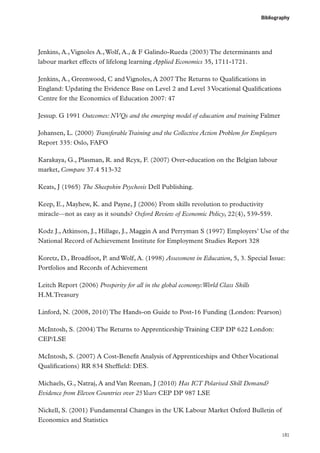 Bibliography

Jenkins, A., Vignoles A., Wolf, A.,  F Galindo-Rueda (2003) The determinants and
labour market effects of lifelong learning Applied Economics 35, 1711-1721.
Jenkins, A., Greenwood, C and Vignoles, A 2007 The Returns to Qualifications in
England: Updating the Evidence Base on Level 2 and Level 3 Vocational Qualifications
Centre for the Economics of Education 2007: 47
Jessup. G 1991 Outcomes: NVQs and the emerging model of education and training Falmer
Johansen, L. (2000) Transferable Training and the Collective Action Problem for Employers
Report 335: Oslo, FAFO
Karakaya, G., Plasman, R. and Rcyx, F. (2007) Over-education on the Belgian labour
market, Compare 37.4 513-32
Keats, J (1965) The Sheepskin Psychosis Dell Publishing.
Keep, E., Mayhew, K. and Payne, J (2006) From skills revolution to productivity
miracle—not as easy as it sounds? Oxford Review of Economic Policy, 22(4), 539-559.
Kodz J., Atkinson, J., Hillage, J., Maggin A and Perryman S (1997) Employers’ Use of the
National Record of Achievement Institute for Employment Studies Report 328
Koretz, D., Broadfoot, P. and Wolf, A. (1998) Assessment in Education, 5, 3. Special Issue:
Portfolios and Records of Achievement
Leitch Report (2006) Prosperity for all in the global economy:World Class Skills
H.M.Treasury
Linford, N. (2008, 2010) The Hands-on Guide to Post-16 Funding (London: Pearson)
McIntosh, S. (2004) The Returns to Apprenticeship Training CEP DP 622 London:
CEP/LSE
McIntosh, S. (2007) A Cost-Benefit Analysis of Apprenticeships and Other Vocational
Qualifications) RR 834 Sheffield: DES.
Michaels, G., Natraj, A and Van Reenan, J (2010) Has ICT Polarised Skill Demand?
Evidence from Eleven Countries over 25 Years CEP DP 987 LSE
Nickell, S. (2001) Fundamental Changes in the UK Labour Market Oxford Bulletin of
Economics and Statistics
181

 