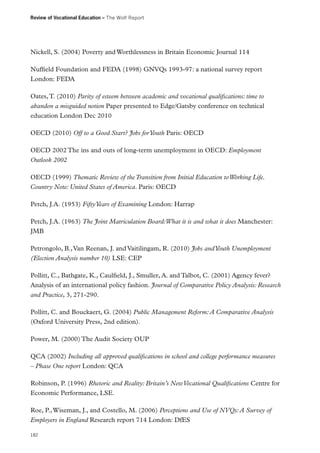 Review of Vocational Education – The Wolf Report

Nickell, S. (2004) Poverty and Worthlessness in Britain Economic Journal 114
Nuffield Foundation and FEDA (1998) GNVQs 1993-97: a national survey report
London: FEDA
Oates, T. (2010) Parity of esteem between academic and vocational qualifications: time to
abandon a misguided notion Paper presented to Edge/Gatsby conference on technical
education London Dec 2010
OECD (2010) Off to a Good Start? Jobs for Youth Paris: OECD
OECD 2002 The ins and outs of long-term unemployment in OECD: Employment
Outlook 2002
OECD (1999) Thematic Review of the Transition from Initial Education to Working Life.
Country Note: United States of America. Paris: OECD
Petch, J.A. (1953) Fifty Years of Examining London: Harrap
Petch, J.A. (1963) The Joint Matriculation Board:What it is and what it does Manchester:
JMB
Petrongolo, B., Van Reenan, J. and Vaitilingam, R. (2010) Jobs and Youth Unemployment
(Election Analysis number 10) LSE: CEP
Pollitt, C., Bathgate, K., Caulfield, J., Smuller, A. and Talbot, C. (2001) Agency fever?
Analysis of an international policy fashion. Journal of Comparative Policy Analysis: Research
and Practice, 3, 271-290.
Pollitt, C. and Bouckaert, G. (2004) Public Management Reform: A Comparative Analysis
(Oxford University Press, 2nd edition).
Power, M. (2000) The Audit Society OUP
QCA (2002) Including all approved qualifications in school and college performance measures
– Phase One report London: QCA
Robinson, P. (1996) Rhetoric and Reality: Britain’s New Vocational Qualifications Centre for
Economic Performance, LSE.
Roe, P., Wiseman, J., and Costello, M. (2006) Perceptions and Use of NVQs: A Survey of
Employers in England Research report 714 London: DfES
182

 
