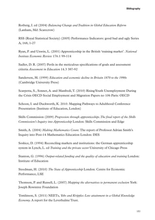 Bibliography

Rotberg, I. ed (2004) Balancing Change and Tradition in Global Education Reform
(Lanham, Md: Scarecrow)
RSS (Royal Statistical Society) (2005) Performance Indicators: good bad and ugly Series
A, 168, 1-27
Ryan, P. and Unwin, L. (2001) Apprenticeship in the British ‘training market’. National
Institute Economic Review 176.1 99-114
Sadler, D. R. (2007) Perils in the meticulous specifications of goals and assessment
criteria Assessment in Education 14.3 387-92
Sanderson, M. (1999) Education and economic decline in Britain 1870 to the 1990s
(Cambridge University Press)
Scarpetta, S., Sonnet, A. and Manfredi, T. (2010) Rising Youth Unemployment During
the Crisis OECD Social Employment and Migration Papers no 106 Paris: OECD
Schoon, I. and Duckworth, K. 2010. Mapping Pathways to Adulthood Conference
Presentation (Institute of Education, London)
Skills Commission (2009) Progression through apprenticeships. The final report of the Skills
Commisssion’s Inquiry into Apprenticeship London: Skills Commission and Edge
Smith, A. (2004) Making Mathematics Count. The report of Professor Adrian Smith’s
Inquiry into Post-14 Mathematics Education London: DES
Soskice, D. (1994) Reconciling markets and institutions: the German apprenticeship
system in Lynch, L. ed Training and the private sector University of Chicago Press
Stanton, G. (1996) Output-related funding and the quality of education and training London:
Institute of Education
Steedman, H. (2010) The State of Apprenticeship London: Centre for Economic
Performance, LSE
Thomson, P. and Russell, L. (2007) Mapping the alternatives to permanent exclusion York:
Joseph Rowntree Foundation
Tomlinson, S. (2011) NEETs, Yobs and Kripples: Low attainment in a Global Knowledge
Economy. A report for the Leverhulme Trust.

183

 