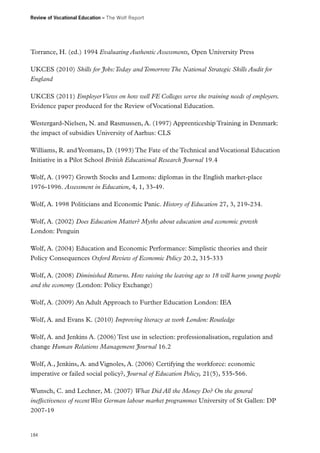 Review of Vocational Education – The Wolf Report

Torrance, H. (ed.) 1994 Evaluating Authentic Assessments, Open University Press
UKCES (2010) Skills for Jobs: Today and Tomorrow The National Strategic Skills Audit for
England
UKCES (2011) Employer Views on how well FE Colleges serve the training needs of employers.
Evidence paper produced for the Review of Vocational Education.
Westergard-Nielsen, N. and Rasmussen, A. (1997) Apprenticeship Training in Denmark:
the impact of subsidies University of Aarhus: CLS
Williams, R. and Yeomans, D. (1993) The Fate of the Technical and Vocational Education
Initiative in a Pilot School British Educational Research Journal 19.4
Wolf, A. (1997) Growth Stocks and Lemons: diplomas in the English market-place
1976‑1996. Assessment in Education, 4, 1, 33-49.
Wolf, A. 1998 Politicians and Economic Panic. History of Education 27, 3, 219-234.
Wolf, A. (2002) Does Education Matter? Myths about education and economic growth
London: Penguin
Wolf, A. (2004) Education and Economic Performance: Simplistic theories and their
Policy Consequences Oxford Review of Economic Policy 20.2, 315-333
Wolf, A. (2008) Diminished Returns. How raising the leaving age to 18 will harm young people
and the economy (London: Policy Exchange)
Wolf, A. (2009) An Adult Approach to Further Education London: IEA
Wolf, A. and Evans K. (2010) Improving literacy at work London: Routledge
Wolf, A. and Jenkins A. (2006) Test use in selection: professionalisation, regulation and
change Human Relations Management Journal 16.2
Wolf, A., Jenkins, A. and Vignoles, A. (2006) Certifying the workforce: economic
imperative or failed social policy?, Journal of Education Policy, 21(5), 535-566.
Wunsch, C. and Lechner, M. (2007) What Did All the Money Do? On the general
ineffectiveness of recent West German labour market programmes University of St Gallen: DP
2007-19

184

 
