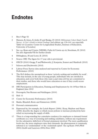 Endnotes

Endnotes

1	

Box 4 Page 52

2	

Hansen, K, Jones, E, Joshi, H and Budge, D (2010) Millennium Cohort Study Fourth
Survey: A User’s Guide to Initial Findings 2nd edition: pp 139-141: see especially
Table 6.8 (London: Centre for Longitudinal Studies, Institute of Education,
University of London)

3	

See e.g. Ryan and Unwin (NIESR); Fuller  Unwin op cit; Steedman, H (2010)
See also Appendix VII for further details

4	

Ebbinghaus, M and Loter, K (2010)

5	

Source: DfE. The figure for 17 year olds is provisional.

6	

OECD (2010) Gregg, P and Wadsworth, J; Scarpetta, Sonnet and Manfredi (2010)

7	

Schoon and Duckworth (2010)

8	

Labour Force Survey data analysed and reported in Centre for Economic
Performance (2010)

9	

The ILO defines the unemployed as those ‘actively seeking and available for work’.
This may include, in the case of young people, individuals who are enrolled in
education; and cover both those who want a part-time job but are committed to
their studies, and those who would leave education at once if they could secure
employment.

10	 DfE Participation in Education, Training and Employment by 16-18 Year Olds in
England, June 2010
11	 Petrongolo, Van Reenan and Vaitilingam (2010)
12	 Ibid: 11
13	 Centre for Economic Performance (2010)
14	 Banks, Blundell, Bozio and Emmerson (2008)
15	 Personal communication
16	 Expressed by, for example, the Leitch Report (2006). Keep, Mayhew and Payne
(2006) describe the degree to which recent policies to increase productivity have
relied on increasing the supply of skills.
17	 There is a long-standing but cumulative tendency for employers to demand formal
certificates as a way of screening and ranking candidates, without any requirement
for the substantive skills/level of formal attainment involved. The more qualification
levels rise, the more employers raise their demands. the phenomenon is commonly
referred to as ‘credentialism’ or the ‘credentials spiral’. See eg Keats 1965; Wolf
2002; Grubb and Lazerson 2004; Dore 2000
185

 