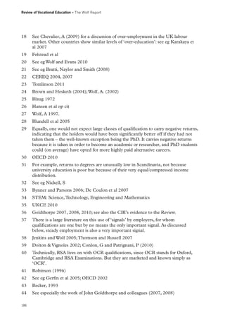 Review of Vocational Education – The Wolf Report

18	 See Chevalier, A (2009) for a discussion of over-employment in the UK labour
market. Other countries show similar levels of ‘over-education’: see eg Karakaya et
al 2007
19	 Felstead et al
20	 See eg Wolf and Evans 2010
21	 See eg Bratti, Naylor and Smith (2008)
22	 CEREQ 2004, 2007
23	 Tomlinson 2011
24	 Brown and Hesketh (2004); Wolf, A. (2002)
25	 Blaug 1972
26	 Hansen et al op cit
27	 Wolf, A 1997.
28	 Blundell et al 2005
29	 Equally, one would not expect large classes of qualification to carry negative returns,
indicating that the holders would have been significantly better off if they had not
taken them – the well-known exception being the PhD. It carries negative returns
because it is taken in order to become an academic or researcher, and PhD students
could (on average) have opted for more highly paid alternative careers.
30	 OECD 2010
31	 For example, returns to degrees are unusually low in Scandinavia, not because
university education is poor but because of their very equal/compressed income
distribution.
32	 See eg Nickell, S
33	 Bynner and Parsons 2006; De Coulon et al 2007
34	 STEM: Science, Technology, Engineering and Mathematics
35	 UKCE 2010
36	 Goldthorpe 2007, 2008, 2010; see also the CBI’s evidence to the Review.
37	 There is a large literature on this use of ‘signals’ by employers, for whom
qualifications are one but by no means the only important signal. As discussed
below, steady employment is also a very important signal.
38	 Jenkins and Wolf 2005; Thomson and Russell 2007
39	 Dolton  Vignoles 2002; Conlon, G and Patrignani, P (2010)
40	 Technically, RSA lives on with OCR qualifications, since OCR stands for Oxford,
Cambridge and RSA Examinations. But they are marketed and known simply as
‘OCR’.
41	 Robinson (1996)
42	 See eg Gerfin et al 2005; OECD 2002
43	 Becker, 1993
44	 See especially the work of John Goldthorpe and colleagues (2007, 2008)
186

 