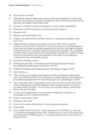 Review of Vocational Education – The Wolf Report

66	 See eg Green et al 2000
67	 Although the dramatic differences between Germany and England in institutional
structures means that it is actually very difficult to derive direct lessons from one for
the other. See eg Wolf 1998, Soskice 1994
68	 Germany is a federal country and education is a state (Land) responsibility
69	 Harbourne, D (2010); Tomlinson, S (2010) especially chapter 5
70	 Dronkers 1993
71	 Büchner and van der Velden 2011
72	 Collège is the school between primary and lycée, covering the equivalent of our
years 7-10.
73	 England has had a National Curriculum only since 1988, which is unusual.
Countries vary in whether education is a central government or (in federal nations)
a state one; but formal curriculum requirements are the rule. The English National
Curriculum has been unusually detailed by international standards. (See eg Aldrich
ed 2001) Until recently, delivery also demanded the vast bulk of a ‘normal’ teaching
week; but in the last few years, and especially at Key Stage 4, the compulsory
elements have been substantially reduced.
74	 eg technical drawing, cookery
75	 Notably through TVEI – the Technical and Vocational Education Initiative.
See eg Williams and Yeomans 1993, Gleeson ed 1987
76	 Nuffield Foundation and Further Education Development Agency (1997)
77	 QCA (2002) p. 3
78	 There are also over-arching levels/categories used by international organisations
such as the OECD and EU, which encourage (or indeed mandate) the development
of ‘qualification frameworks’ for statistical purposes. See eg Rauhvargers (2009)
79	 This is obviously easier in metropolitan areas such as London and the South East,
Greater Manchester, or the West Midlands, where colleges typically enrol from a
very large number of LEAs – over 30 in the case of several colleges visited for the
Review. See also Part Four.
80	 As discussed in depth below, recent regulatory changes have resulted in an
increasingly specific vocational orientation.
81	 Fuller, A and Unwin, L 2010
82	 McIntosh, 2004, 2007
83	 Some level 2 courses do form part of a clear progression pathway.
84	 Dolton 2001
85	 Source: DfE. Results are for the cohort who turned 19 in 2008/09 (i.e. were year
11 in 2005/06, maintained schools only). Definitions of L2 and L3 were those used
for attainment at 19 SFR measures, so vocational qualifications only include those
defined as ‘full’.

188

 