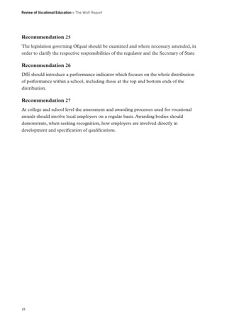 Review of Vocational Education – The Wolf Report

Recommendation 25
The legislation governing Ofqual should be examined and where necessary amended, in
order to clarify the respective responsibilities of the regulator and the Secretary of State

Recommendation 26
DfE should introduce a performance indicator which focuses on the whole distribution
of performance within a school, including those at the top and bottom ends of the
distribution.

Recommendation 27
At college and school level the assessment and awarding processes used for vocational
awards should involve local employers on a regular basis. Awarding bodies should
demonstrate, when seeking recognition, how employers are involved directly in
development and specification of qualifications.

18

 