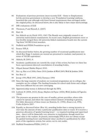 Endnotes

86	 Evaluations of previous provision (most recently E2E – Entry to Employment)
led the previous government to develop a new ‘Foundation Learning’ pathway,
launched this year although with fewer formal requirements than envisaged under
the original policy. As discussed below, this is also likely to have major shortcomings.
87	 DfE evaluations of E2E
88	 Thomson, P and Russell, L (2007)
89	 Ibid: 24
90	 See Aldrich op cit; Petch 1953, 1963. The Boards were originally created to set
university matriculation examinations. In recent years, English governments more or
less forcibly merged these old university-linked examination boards into the current
‘big three’ GCSE/A level awarders.
91	 Nuffield and FEDA Foundation op cit.
92	 Source: YPLA
93	 As discussed further below, the growing number of vocational qualifications into
which Key Stage 4 students are steered are presented to students (and parents) in
terms of ‘GCSE equivalents’.
94	 Aldrich, R (2001) A
95	 Academic qualifications are outwith the scope of this review; but here too there has
been a government-directed consolidation of awarding bodies,
96	 Ofqual Annual Market Report 2010.
97	 See e.g. Roe et al 2006; Oates 2010; Jenkins  Wolf 2005, Wolf  Jenkins 2006
98	 See Box 12
99	 Jessup 1991; Wolf 1997, 2002; Torrance 1994
100	 Since the large majority of students on vocational programmes are in colleges, the
examples are for colleges. The funding formulae for school sixth forms and colleges
have been different but are now converging.
101	 Apprenticeship money is disbursed through the SFA.
102	 Linford, N (2008, 2010); Keep, Mayhew  Payne (2006); Wolf, Jenkins  Vignoles
(2006)
103	 The pressures are greatest in the case of smaller, private providers, where risks
cannot be spread, and where the output-related element of funding is greatest.
For fuller discussion of these issues see Stanton, G. (1996), Eraut et al, 1996;
Colley  Jarvis 2007.
104	 Equally, as discussed below (Box 16), awarding bodies have a strong incentive to
over-state the amount of time a particular qualification takes to teach. If it receives a
generous allocation of ‘guided learning hours’ – i.e required teaching and supervised
time – then it will be financially very attractive to institutions, though much less
good value to the student. At present, interestingly, YPLA does not always accept
the guided learning hours (and financial value) ascribed to qualifications by other
parts of the regulatory system, but carries out its own audits.
105	 Nuffield Foundation/FEDA (1997): 9

189

 