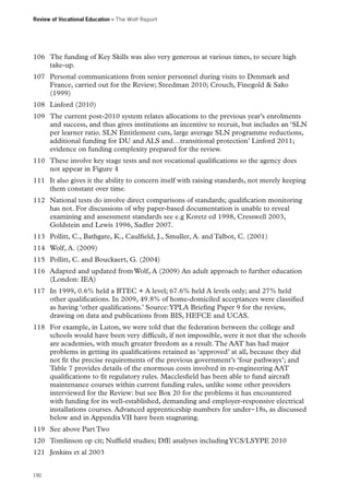Review of Vocational Education – The Wolf Report

106	 The funding of Key Skills was also very generous at various times, to secure high
take-up.
107	 Personal communications from senior personnel during visits to Denmark and
France, carried out for the Review; Steedman 2010; Crouch, Finegold  Sako
(1999)
108	 Linford (2010)
109	 The current post-2010 system relates allocations to the previous year’s enrolments
and success, and thus gives institutions an incentive to recruit, but includes an ‘SLN
per learner ratio. SLN Entitlement cuts, large average SLN programme reductions,
additional funding for DU and ALS and…transitional protection’ Linford 2011;
evidence on funding complexity prepared for the review.
110	 These involve key stage tests and not vocational qualifications so the agency does
not appear in Figure 4
111	 It also gives it the ability to concern itself with raising standards, not merely keeping
them constant over time.
112	 National tests do involve direct comparisons of standards; qualification monitoring
has not. For discussions of why paper-based documentation is unable to reveal
examining and assessment standards see e.g Koretz ed 1998, Cresswell 2003,
Goldstein and Lewis 1996, Sadler 2007.
113	 Pollitt, C., Bathgate, K., Caulfield, J., Smuller, A. and Talbot, C. (2001)
114	 Wolf, A. (2009)
115	 Pollitt, C. and Bouckaert, G. (2004)
116	 Adapted and updated from Wolf, A (2009) An adult approach to further education
(London: IEA)
117	 In 1999, 0.6% held a BTEC + A level; 67.6% held A levels only; and 27% held
other qualifications. In 2009, 49.8% of home-domiciled acceptances were classified
as having ‘other qualifications.’ Source: YPLA Briefing Paper 9 for the review,
drawing on data and publications from BIS, HEFCE and UCAS.
118	 For example, in Luton, we were told that the federation between the college and
schools would have been very difficult, if not impossible, were it not that the schools
are academies, with much greater freedom as a result. The AAT has had major
problems in getting its qualifications retained as ‘approved’ at all, because they did
not fit the precise requirements of the previous government’s ‘four pathways’; and
Table 7 provides details of the enormous costs involved in re-engineering AAT
qualifications to fit regulatory rules. Macclesfield has been able to fund aircraft
maintenance courses within current funding rules, unlike some other providers
interviewed for the Review: but see Box 20 for the problems it has encountered
with funding for its well-established, demanding and employer-responsive electrical
installations courses. Advanced apprenticeship numbers for under‑18s, as discussed
below and in Appendix VII have been stagnating.
119	 See above Part Two
120	 Tomlinson op cit; Nuffield studies; DfE analyses including YCS/LSYPE 2010
121	 Jenkins et al 2003
190

 