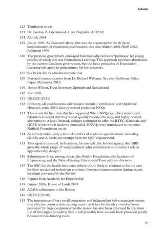 Endnotes

122	 Tomlinson op cit
123	 De Coulon, A, Greenwood, C and Vignoles, A (2010)
124	 Aldrich 2001
125	 Jessup 1991. As discussed above, this was the argument for the de facto
nationalisation of vocational qualifications. See also Aldrich 2001; Wolf 2002;
Robinson 1996
126	 The previous government envisaged four mutually exclusive ‘pathways’ for young
people, of which one was Foundation Learning. This approach has been abandoned
by the current Coalition government, but the basic principles of Foundation
Learning still apply to programmes for low achievers.
127	 See below for its educational potential
128	 Personal communication from Dr Richard Williams. See also Rathbone Policy
Paper, December 2010.
129	 Denise Wilson, Trust Secretary, Springboard Sunderland
130	 Roe 2006
131	 UKCES (2011)
132	 In theory, all qualifications will become ‘awards’, ‘certificates’ and ‘diplomas’.
However, some SSCs have preserved particular NVQs.
133	 This is not the first time this has happened. When NVQs were first introduced,
reformers believed that they would quickly become the only, and highly desired,
alternative to A level. Instead, colleges continued to offer the BTEC Nationals and
GCSE re-sits which students demanded. GNVQs were introduced in response.
Nuffield Foundation op cit.
134	 As already noted, only a limited number of academic qualifications, including
GCSEs and A levels, are exempt from the QCF requirement.
135	 This again is unusual. In Germany, for example, the federal agency, the BIBB,
gives the whole range of ‘social partners’ plus educational institutions a role in
apprenticeship design.)
136	 Submissions from, among others, the Gatsby Foundation, the Academy of
Engineering, and the Baker-Dearing Educational Trust address this issue
137	 The SSC for the health industries believe this is likely to continue to be the case
for their specialised technician positions. Personal communication during expert
meetings convened by the Review
138	 Figures from Academy for Engineering
139	 Bynner 2006; House of Lords 2007
140	 ACME submission to the Review
141	 UKCES (2010)
142	 The importance of very small companies and independent sub-contractors means
that effective construction training must – as it has for decades – involve ‘overprovision’ by large companies; but the review has also been informed by Carillion
(on of the largest providers) that it will probably have to scale back provision greatly
because of new funding rules.
191

 