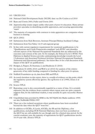 Review of Vocational Education – The Wolf Report

143	 UKCES 2010
144	 National Child Development Study (NCDS) data: see De Coulon et al 2010
145	 Ryan and Unwin 2001; Fuller and Unwin 2001
146	 Apprenticeship retains targets unlike other parts of post-16 education. Many private
providers specialise in identifying possible apprentices, and securing apprenticeship
‘starts’
147	 The majority of companies with contracts to train apprentices are companies whose
business is training
148	 QCA (2002)
149	 Submission from Nick Brewster, Assistant Principal Bishop Auckland College.
150	 Submission from Tees Valley 14-19 sub-regional group
151	 In line with current regulatory requirements for vocational qualifications to be
“Qualifications and Credit Framework-compliant’ each BTEC unit identifies
relevant aspects of the National Occupational Standards that are addressed by the
outcomes and content of the unit. So for example, the Edexcel Level 2 BTEC First
Diploma in Applied Science provides underpinning knowledge towards the Level
2 Laboratory and Associated Technical Activities National Occupational Standards
(Industrial and Educational pathways). See below Box 16 for a full discussion of the
impact of the QCF on qualifications
152	 Hodgen, J, Pepper, D, Sturman, L and Ruddock, G (2010)
153	 See Linford, N (2008, 2010) and Wolf et al (2010) for analysis of the relative
generosity of key skills funding compared to funding for other post-16 options.
154	 Nuffield Foundation op cit; data from DfE and YPLA
155	 As noted elsewhere in this report, there is a wealth of evidence on this point, which
the regulatory system effectively ignores. See eg Koretz et al (1998), Eraut et al
(1996)
156	 Source: YPLA
157	 Repeating a year is also conventionally regarded as a waste of time. It is certainly
expensive, but the evidence from countries where repeat years are quite common
suggests that, for the individual student, it may actually be quite successful. Hunter
2000
158	 Unpublished data provided by HMI to the NCVQ/SCAA Maths taskforce 1995:
see also Nuffield FEDA 1997
159	 There are a few isolated exceptions where qualifications have been accredited
beyond the date when the QCF ‘went live’.
160	 In addition to GCSEs, A Levels, iGCSEs, the IB and the Diploma, a few
qualifications, including OCR National Diplomas, have not been accredited on
the QCF but are still available for use though only for a limited time period. In the
current academic year, the majority of registrations for QCF qualifications involve
16-19 year olds. (Source: YPLA)

192

 