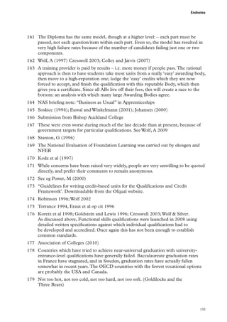 Endnotes

161	 The Diploma has the same model, though at a higher level: – each part must be
passed, not each question/item within each part. Even so, the model has resulted in
very high failure rates because of the number of candidates failing just one or two
components.
162	 Wolf, A (1997) Cresswell 2003; Colley and Jarvis (2007)
163	 A training provider is paid by results – i.e. more money if people pass. The rational
approach is then to have students take most units from a really ‘easy’ awarding body,
then move to a high-reputation one; lodge the ‘easy’ credits which they are now
forced to accept, and finish the qualification with this reputable Body, which then
gives you a certificate. Since all ABs live off their fees, this will create a race to the
bottom: an analysis with which many large Awarding Bodies agree.
164	 NAS briefing note: “Business as Usual” in Apprenticeships
165	 Soskice (1994); Euwal and Winkelmann (2001); Johansen (2000)
166	 Submission from Bishop Auckland College
167	 These were even worse during much of the last decade than at present, because of
government targets for particular qualifications. See Wolf, A 2009
168	 Stanton, G (1996)
169	 The National Evaluation of Foundation Learning was carried out by ekosgen and
NFER
170	 Kodz et al (1997)
171	 While concerns have been raised very widely, people are very unwilling to be quoted
directly, and prefer their comments to remain anonymous.
172	 See eg Power, M (2000)
173	 “Guidelines for writing credit-based units for the Qualifications and Credit
Framework’. Downloadable from the Ofqual website.
174	 Robinson 1996; Wolf 2002
175	 Torrance 1994, Eraut et al op cit 1996
176	 Koretz et al 1998; Goldstein and Lewis 1996; Cresswell 2003; Wolf  Silver.
As discussed above, Functional skills qualifications were launched in 2008 using
detailed written specifications against which individual qualifications had to
be developed and accredited. Once again this has not been enough to establish
common standards.
177	 Association of Colleges (2010)
178	 Countries which have tried to achieve near-universal graduation with universityentrance-level qualifications have generally failed. Baccalaureate graduation rates
in France have stagnated, and in Sweden, graduation rates have actually fallen
somewhat in recent years. The OECD countries with the fewest vocational options
are probably the USA and Canada.
179	 Not too hot, not too cold, not too hard, not too soft. (Goldilocks and the
Three Bears)

193

 
