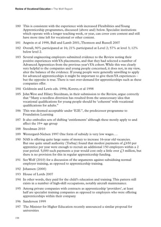 Review of Vocational Education – The Wolf Report

180	 This is consistent with the experience with increased Flexibilities and Young
Apprenticeship programmes, discussed (above and) below. Specialist institutions
which operate with a longer teaching week, or year, can cover core content and still
have more time left for vocational or other content.
181	 Angwin et al 1998, Ball and Lamb 2001, Thomson and Russell 2007
182	 Overall, 90% participated at 16; 21% participated at Level 2; 57% at level 3; 12%
below level 2.
183	 Several engineering employers submitted evidence to the Review noting their
positive experiences with YA placements, and that they had selected a number of
Advanced Apprentices from the previous year’s YA cohort. While this was clearly
very helpful to the companies and young people concerned, it does not, in my view,
alter the balance of the evidence. If young people were generally unwilling to apply
for advanced apprenticeships it might be important to give them YA experiences –
but the opposite is true. There is vast over-demand for apprenticeships such as these
companies offer.
184	 Goldstein and Lewis eds. 1996; Koretz; et al 1998
185	 John West and Hilary Steedman, in their submission to the Review, argue correctly
that “Many a needless diversion has resulted from the unnecessary idea that
vocational qualifications for young people should be ‘coherent’ with vocational
qualifications for adults.”
186	 This was deemed acceptable under ‘E2E.”, the predecessor programme to
Foundation Learning
187	 It also embodies sets of shifting ‘entitlements’ although these mostly apply to and
affect the 19+ age group
188	 Steedman 2010
189	 Westergard-Nielsen 1997 One form of subsidy is very low wages….
190	 NAS is offering quite large sums of money to increase 16-year old vacancies.
But one quite small authority (Torbay) found that modest payments of £650 per
apprentice per year were enough to recruit an additional 150 employers within a 2
year period. 5,000 such payments a year would cost only a little over £3 million, but
there is no provision for this in regular apprenticeship funding.
191	 See Wolf (2010) for a discussion of the arguments against subsidising normal
employer training, as opposed to apprenticeship training.
192	 Johansen (2000)
193	 House of Lords 2007
194	 In other words, they paid for the child’s education and training. This pattern still
exists in a number of high-skill occupations, notably aircraft maintenance.
195	 Among private companies with contracts as apprenticeship ‘providers’, at least
half are specialist training companies as opposed to employers who were offering
apprenticeships within their company
196	 Sanderson 1999
197	 The Minister for Higher Education recently announced a similar proposal for
universities
194

 