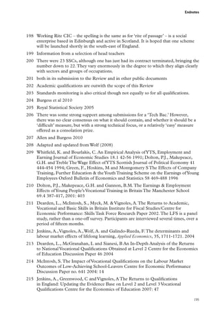 Endnotes

198	 Working Rite CIC – the spelling is the same as for ‘rite of passage’ – is a social
enterprise based in Edinburgh and active in Scotland. It is hoped that one scheme
will be launched shortly in the south-east of England.
199	 Information from a selection of head teachers
200	 There were 23 SSCs, although one has just had its contract terminated, bringing the
number down to 22. They vary enormously in the degree to which they align clearly
with sectors and groups of occupations.
201	 both in its submission to the Review and in other public documents
202	 Academic qualifications are outwith the scope of this Review
203	 Standards monitoring is also critical though not equally so for all qualifications.
204	 Burgess et al 2010
205	 Royal Statistical Society 2005
206	 There was some strong support among submissions for a ‘Tech Bac.’ However,
there was no clear consensus on what it should contain, and whether it should be a
‘difficult’ measure, but with a strong technical focus, or a relatively ‘easy’ measure
offered as a consolation prize.
207	 Allen and Burgess 2010
208	 Adapted and updated from Wolf (2008)
209	 Whitfield, K. and Bourlakis, C. An Empirical Analysis of YTS, Employment and
Earning Journal of Economic Studies 18.1 42-56 1991; Dolton, P.J., Makepeace,
G.H. and Treble The Wage Effect of YTS Scottish Journal of Political Economy 41
444-454 1994; Green, F., Hoskins, M and Montgomery S The Effects of Company
Training, Further Education  the Youth Training Scheme on the Earnings of Young
Employees Oxford Bulletin of Economics and Statistics 58 469-488 1996
210	 Dolton, P.J., Makepeace, G.H. and Gannon, B.M. The Earnings  Employment
Effects of Young People’s Vocational Training in Britain The Manchester School
69.4 387-417, 2001: 403
211	 Dearden, L., McIntosh, S., Myck, M.  Vignoles, A. The Returns to Academic,
Vocational and Basic Skills in Britain Institute for Fiscal Studies/Centre for
Economic Performance: Skills Task Force Research Paper 2002. The LFS is a panel
study, rather than a one-off survey. Participants are interviewed several times, over a
period of fifteen months.
212	 Jenkins, A., Vignoles, A., Wolf, A. and Galindo-Rueda, F. The determinants and
labour market effects of lifelong learning, Applied Economics, 35, 1711-1721. 2004
213	 Dearden, L., McGranahan, L and Sianesi, B An In-Depth Analysis of the Returns
to National Vocational Qualifications Obtained at Level 2 Centre for the Economics
of Education Discussion Paper 46 2004
214	 McIntosh, S. The Impact of Vocational Qualifications on the Labour Market
Outcomes of Low-Achieving School-Leavers Centre for Economic Performance
Discussion Paper no. 641 2004: 14
215	 Jenkins, A., Greenwood, C and Vignoles, A The Returns to Qualifications
in England: Updating the Evidence Base on Level 2 and Level 3 Vocational
Qualifications Centre for the Economics of Education 2007: 47
195

 