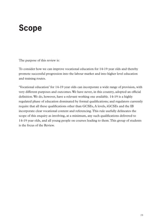 Foreword by the Secretary of State for Education Michael Gove MP

Scope

The purpose of this review is:
To consider how we can improve vocational education for 14-19 year olds and thereby
promote successful progression into the labour market and into higher level education
and training routes.
‘Vocational education’ for 14-19 year olds can incorporate a wide range of provision, with
very different purposes and outcomes. We have never, in this country, adopted an official
definition. We do, however, have a relevant working one available. 14-19 is a highly
regulated phase of education dominated by formal qualifications; and regulators currently
require that all these qualifications other than GCSEs, A levels, iGCSEs and the IB
incorporate clear vocational content and referencing. This rule usefully delineates the
scope of this enquiry as involving, at a minimum, any such qualifications delivered to
14-19 year olds, and all young people on courses leading to them. This group of students
is the focus of the Review.

19

 