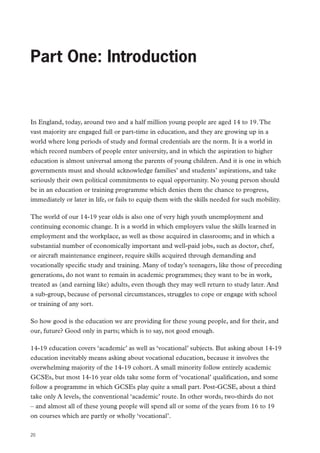 Review of Vocational Education – The Wolf Report

Part One: Introduction

In England, today, around two and a half million young people are aged 14 to 19. The
vast majority are engaged full or part-time in education, and they are growing up in a
world where long periods of study and formal credentials are the norm. It is a world in
which record numbers of people enter university, and in which the aspiration to higher
education is almost universal among the parents of young children. And it is one in which
governments must and should acknowledge families’ and students’ aspirations, and take
seriously their own political commitments to equal opportunity. No young person should
be in an education or training programme which denies them the chance to progress,
immediately or later in life, or fails to equip them with the skills needed for such mobility.
The world of our 14-19 year olds is also one of very high youth unemployment and
continuing economic change. It is a world in which employers value the skills learned in
employment and the workplace, as well as those acquired in classrooms; and in which a
substantial number of economically important and well-paid jobs, such as doctor, chef,
or aircraft maintenance engineer, require skills acquired through demanding and
vocationally specific study and training. Many of today’s teenagers, like those of preceding
generations, do not want to remain in academic programmes; they want to be in work,
treated as (and earning like) adults, even though they may well return to study later. And
a sub-group, because of personal circumstances, struggles to cope or engage with school
or training of any sort.
So how good is the education we are providing for these young people, and for their, and
our, future? Good only in parts; which is to say, not good enough.
14-19 education covers ‘academic’ as well as ‘vocational’ subjects. But asking about 14-19
education inevitably means asking about vocational education, because it involves the
overwhelming majority of the 14-19 cohort. A small minority follow entirely academic
GCSEs, but most 14-16 year olds take some form of ‘vocational’ qualification, and some
follow a programme in which GCSEs play quite a small part. Post-GCSE, about a third
take only A levels, the conventional ‘academic’ route. In other words, two-thirds do not
– and almost all of these young people will spend all or some of the years from 16 to 19
on courses which are partly or wholly ‘vocational’.
20

 