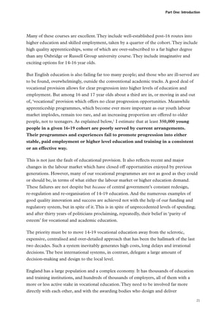 Part One: Introduction

Many of these courses are excellent. They include well-established post-16 routes into
higher education and skilled employment, taken by a quarter of the cohort. They include
high quality apprenticeships, some of which are over-subscribed to a far higher degree
than any Oxbridge or Russell Group university course. They include imaginative and
exciting options for 14-16 year olds.
But English education is also failing far too many people; and those who are ill-served are
to be found, overwhelmingly, outside the conventional academic tracks. A good deal of
vocational provision allows for clear progression into higher levels of education and
employment. But among 16 and 17 year olds about a third are in, or moving in and out
of, ‘vocational’ provision which offers no clear progression opportunities. Meanwhile
apprenticeship programmes, which become ever more important as our youth labour
market implodes, remain too rare, and an increasing proportion are offered to older
people, not to teenagers. As explained below,1 I estimate that at least 350,000 young
people in a given 16-19 cohort are poorly served by current arrangements.
Their programmes and experiences fail to promote progression into either
stable, paid employment or higher level education and training in a consistent
or an effective way.
This is not just the fault of educational provision. It also reflects recent and major
changes in the labour market which have closed off opportunities enjoyed by previous
generations. However, many of our vocational programmes are not as good as they could
or should be, in terms of what either the labour market or higher education demand.
These failures are not despite but because of central government’s constant redesign,
re-regulation and re-organisation of 14-19 education. And the numerous examples of
good quality innovation and success are achieved not with the help of our funding and
regulatory system, but in spite of it. This is in spite of unprecedented levels of spending;
and after thirty years of politicians proclaiming, repeatedly, their belief in ‘parity of
esteem’ for vocational and academic education.
The priority must be to move 14-19 vocational education away from the sclerotic,
expensive, centralised and over-detailed approach that has been the hallmark of the last
two decades. Such a system inevitably generates high costs, long delays and irrational
decisions. The best international systems, in contrast, delegate a large amount of
decision‑making and design to the local level.
England has a large population and a complex economy. It has thousands of education
and training institutions, and hundreds of thousands of employers, all of them with a
more or less active stake in vocational education. They need to be involved far more
directly with each other, and with the awarding bodies who design and deliver
21

 