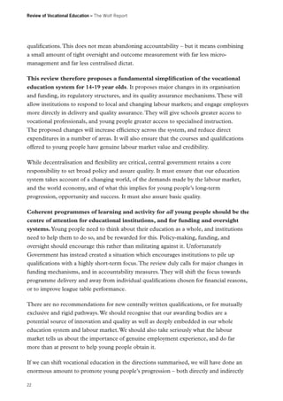 Review of Vocational Education – The Wolf Report

qualifications. This does not mean abandoning accountability – but it means combining
a small amount of tight oversight and outcome measurement with far less micromanagement and far less centralised dictat.
This review therefore proposes a fundamental simplification of the vocational
education system for 14-19 year olds. It proposes major changes in its organisation
and funding, its regulatory structures, and its quality assurance mechanisms. These will
allow institutions to respond to local and changing labour markets; and engage employers
more directly in delivery and quality assurance. They will give schools greater access to
vocational professionals, and young people greater access to specialised instruction.
The proposed changes will increase efficiency across the system, and reduce direct
expenditures in a number of areas. It will also ensure that the courses and qualifications
offered to young people have genuine labour market value and credibility.
While decentralisation and flexibility are critical, central government retains a core
responsibility to set broad policy and assure quality. It must ensure that our education
system takes account of a changing world, of the demands made by the labour market,
and the world economy, and of what this implies for young people’s long-term
progression, opportunity and success. It must also assure basic quality.
Coherent programmes of learning and activity for all young people should be the
centre of attention for educational institutions, and for funding and oversight
systems. Young people need to think about their education as a whole, and institutions
need to help them to do so, and be rewarded for this. Policy-making, funding, and
oversight should encourage this rather than militating against it. Unfortunately
Government has instead created a situation which encourages institutions to pile up
qualifications with a highly short-term focus. The review duly calls for major changes in
funding mechanisms, and in accountability measures. They will shift the focus towards
programme delivery and away from individual qualifications chosen for financial reasons,
or to improve league table performance.
There are no recommendations for new centrally written qualifications, or for mutually
exclusive and rigid pathways. We should recognise that our awarding bodies are a
potential source of innovation and quality as well as deeply embedded in our whole
education system and labour market. We should also take seriously what the labour
market tells us about the importance of genuine employment experience, and do far
more than at present to help young people obtain it.
If we can shift vocational education in the directions summarised, we will have done an
enormous amount to promote young people’s progression – both directly and indirectly
22

 