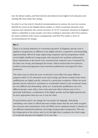 Part One: Introduction

into the labour market, and both directly and indirectly into higher level education and
training. We must make that change.
In order to set the review’s detailed recommendations in context, the next two sections
identify key issues in the English labour market, to which vocational education must
respond, and summarise the current structure of 14-19 ‘vocational’ education in England,
which is unfamiliar to many people, even those working in education. Part Four analyses
the major problems with current arrangements, and Part Five makes a series of
recommendations for change.
Box 1
There is no formal definition of ‘vocational education’ in England, and the term is
applied to programmes as different as the highly selective, competitive and demanding
apprenticeships offered by large engineering companies and the programmes which
recruit highly disaffected young people with extremely low academic achievement.
Some submissions to the review were concerned that using the term ‘vocational’ for
the latter was wrong, and damaged the former. Others insisted that low-achievers
needed vocational programmes and vocational qualifications and argued for their
protection.
The many ways in which the term vocational is used reflect the many different
purposes which 14-19 education serves and its large and diverse student body. Some
qualifications are highly specific, oriented to a particular occupation. Others are more
general, and are referred to sometimes as vocationally-related or pre-vocational. Some
are very difficult and demanding, others not. A particular qualification can serve
different groups, some with a clear career goal and others without, just as for a
particular individual, a combination of the highly specific and the highly general may
be more appropriate than just one or just the other.
No government report can change the way people use language. And giving
something a new name in official discourse simply means that the new name acquires
the overtones and connotations of the old. What can be examined clearly is whether or
not different educational pathways encourage young people’s progression. This was
the charge given to the review; and it is in this light that it examines the whole range
of vocational education for English 14-19 year olds.

23

 