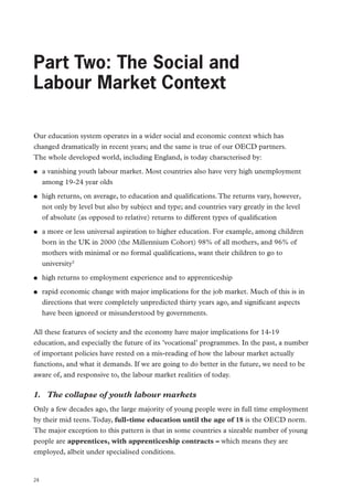 Review of Vocational Education – The Wolf Report

Part Two: The Social and
Labour Market Context
Our education system operates in a wider social and economic context which has
changed dramatically in recent years; and the same is true of our OECD partners.
The whole developed world, including England, is today characterised by:
●●

●●

●●

●●
●●

a vanishing youth labour market. Most countries also have very high unemployment
among 19-24 year olds
high returns, on average, to education and qualifications. The returns vary, however,
not only by level but also by subject and type; and countries vary greatly in the level
of absolute (as opposed to relative) returns to different types of qualification
a more or less universal aspiration to higher education. For example, among children
born in the UK in 2000 (the Millennium Cohort) 98% of all mothers, and 96% of
mothers with minimal or no formal qualifications, want their children to go to
university2
high returns to employment experience and to apprenticeship
rapid economic change with major implications for the job market. Much of this is in
directions that were completely unpredicted thirty years ago, and significant aspects
have been ignored or misunderstood by governments.

All these features of society and the economy have major implications for 14-19
education, and especially the future of its ’vocational’ programmes. In the past, a number
of important policies have rested on a mis-reading of how the labour market actually
functions, and what it demands. If we are going to do better in the future, we need to be
aware of, and responsive to, the labour market realities of today.

1.	 The collapse of youth labour markets
Only a few decades ago, the large majority of young people were in full time employment
by their mid teens. Today, full-time education until the age of 18 is the OECD norm.
The major exception to this pattern is that in some countries a sizeable number of young
people are apprentices, with apprenticeship contracts – which means they are
employed, albeit under specialised conditions.

24

 