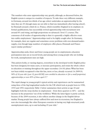 Part Two: The Social and Labour Market Context

The numbers who enter apprenticeship vary greatly, although, as discussed below, the
English system is unique in a number of respects. To take three very different example,
in Germany, around two-thirds of an age cohort undertakes an apprenticeship by the
time they are 25 (though many are not able to find one immediately after leaving school).
In Denmark around a third do so. France, which resembles England in its emphasis on
formal qualifications, has successfully revived apprenticeship with recruitment now
around 8% and rising, and high proportions on advanced (‘level 3’) courses. The
consensus of all studies of apprenticeship is that it is generally a highly effective route
into stable employment.3 Apprenticeships tend to be highly sought after. In Germany,
for example, there are regular and sometimes severe problems with over-demand/undersupply, even though large numbers of employers offer places; Denmark and France
report similar problems.4
Apprenticeship aside, fewer and fewer young people are in employment; education
participation rates are at record levels; and among those young people who are looking
for work, unemployment rates are high.
This pattern holds, to varying degrees, everywhere in the developed world. English policy
has been designed, for many years, to increase participation, and retain the whole cohort
in education or training throughout the upper secondary (16-18) phase. What has been
not been widely recognised is that this has, more or less, already occurred. In 2009/10,
94% of 16 year olds (year 12, post-GCSE) were enrolled in education or (for a small proportion)
apprenticeships; so were 85% of those aged 17.5
The rapid change in young people’s typical activity and experiences can be summarised
using three of the big longitudinal studies for the UK which look at people born in 1958,
1970 and 1991 respectively. Table 1 below summarises their activity at age 18 and
highlights both the steep decline in employment – from three quarters to 40% – and the
increase in the proportion ‘out of the workforce.’ While the latter figure is partly cyclical,
because of the 2009 recession, it also reflects another change in the English labour
market. Young people have always suffered first and most in recessions, but England is
now also increasingly like other European countries in having very high structural youth
unemployment rates, up to and including 25 year olds.6

25

 