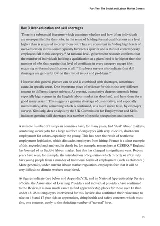 Part Two: The Social and Labour Market Context

Box 3 Over-education and skill shortages
There is a substantial literature which examines whether and how often individuals
are over-qualified for their jobs, in the sense of holding formal qualifications at a level
higher than is required to carry them out. They are consistent in finding high levels of
over-education in this sense: typically between a quarter and a third of contemporary
employees fall in this category.18 At national level, government research confirms that
the number of individuals holding a qualification at a given level is far higher than the
number of jobs that require that level of certificate in every category except jobs
requiring no formal qualification at all.19 Employer surveys also indicate that skill
shortages are generally low on their list of issues and problems.20
However, this general picture can be and is combined with shortages, sometimes
acute, in specific areas. One important piece of evidence for this is the very different
returns to different degree subjects. At present, quantitative degrees currently bring
especially high returns in the English labour market (as does law), and have done for a
good many years.21 This suggests a genuine shortage of quantitative, and especially
mathematics, skills; something which is confirmed, at a more micro level, by employer
surveys. Similarly, data analysis by the UK Commission for Employment and Skills
indicates genuine skill shortages in a number of specific occupations and sectors.
A sizeable number of European countries have, for many years, had ‘dual’ labour markets,
combining secure jobs for a large number of employees with very insecure, short-term
employment for others, especially the young. This has been the result of restrictive
employment legislation, which dissuades employers from hiring. France is a clear example
of this, recorded and analysed in depth by, for example, researchers at CÉREQ.22 England
has boasted of its flexible labour market, but this has changed in significant ways. Recent
years have seen, for example, the introduction of legislation which directly or effectively
bars young people from a number of traditional forms of employment (such as childcare.)
More generally, under current labour market regulation, employers fear that it will be
very difficult to dismiss workers once hired,
As figures indicate (see below and Appendix VII), and as National Apprenticeship Service
officials, the Association of Learning Providers and individual providers have confirmed
to the Review, it is now much easier to find apprenticeship places for those over 18 than
under 18. Most employers interviewed for this Review also confirmed their reluctance to
take on 16 and 17 year olds as apprentices, citing health and safety concerns which must
also, one assumes, apply to the shrinking number of ‘normal’ hires.

29

 