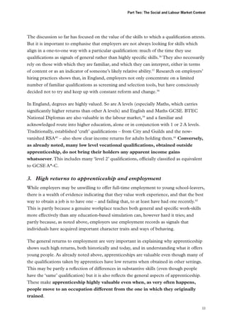 Part Two: The Social and Labour Market Context

The discussion so far has focused on the value of the skills to which a qualification attests.
But it is important to emphasise that employers are not always looking for skills which
align in a one-to-one way with a particular qualification: much of the time they use
qualifications as signals of general rather than highly specific skills.36 They also necessarily
rely on those with which they are familiar, and which they can interpret, either in terms
of content or as an indicator of someone’s likely relative ability.37 Research on employers’
hiring practices shows that, in England, employers not only concentrate on a limited
number of familiar qualifications as screening and selection tools, but have consciously
decided not to try and keep up with constant reform and change.38
In England, degrees are highly valued. So are A levels (especially Maths, which carries
significantly higher returns than other A levels) and English and Maths GCSE. BTEC
National Diplomas are also valuable in the labour market,39 and a familiar and
acknowledged route into higher education, alone or in conjunction with 1 or 2 A levels.
Traditionally, established ‘craft’ qualifications – from City and Guilds and the nowvanished RSA40 – also show clear income returns for adults holding them.41 Conversely,
as already noted, many low level vocational qualifications, obtained outside
apprenticeship, do not bring their holders any apparent income gains
whatsoever. This includes many ‘level 2’ qualifications, officially classified as equivalent
to GCSE A*-C.

3.	 High returns to apprenticeship and employment
While employers may be unwilling to offer full-time employment to young school-leavers,
there is a wealth of evidence indicating that they value work experience, and that the best
way to obtain a job is to have one – and failing that, to at least have had one recently.42
This is partly because a genuine workplace teaches both general and specific work-skills
more effectively than any education-based simulation can, however hard it tries; and
partly because, as noted above, employers use employment records as signals that
individuals have acquired important character traits and ways of behaving.
The general returns to employment are very important in explaining why apprenticeship
shows such high returns, both historically and today, and in understanding what it offers
young people. As already noted above, apprenticeships are valuable even though many of
the qualifications taken by apprentices have low returns when obtained in other settings.
This may be partly a reflection of differences in substantive skills (even though people
have the ‘same’ qualification) but it is also reflects the general aspects of apprenticeship.
These make apprenticeship highly valuable even when, as very often happens,
people move to an occupation different from the one in which they originally
trained.
33

 