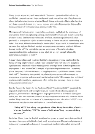 Review of Vocational Education – The Wolf Report

Young people appear very well aware of this. ‘Advanced apprenticeships’ offered by
established companies attract huge numbers of applicants, with a ratio of applicants to
places far higher than for most selective/Russell Group universities. Nationally there is a
very large excess of demand over supply because apprenticeships combine high quality
training with direct work experience. (See Appendix VII).
More generally, labour market research has consistently highlighted the importance of
employment history in explaining earnings. Experienced workers earn more because they
are more skilled and therefore command a premium. Human capital theory is often
presented as though such capital is formed entirely in formal education and training, but
in fact that is not what the seminal works on the subject argue, and it is certainly not what
earnings data indicate. Becker’s seminal work emphasises the extent to which skills are
learned on the job43. In spite of the growing importance of formal credentials,
occupational mobility and earnings in mid-adult life are very strongly affected by
experience and success at work.44
A large volume of research confirms that the best predictor of being employed in the
future is being employed now; and also that temporary and part-time jobs can play a
significant and important role as stepping-stones to longer-term and more permanent
employment.45 As a recent OECD analysis of youth unemployment notes, “For many
youth, temporary contracts are more…a stepping stone to a permanent contract than a
dead end.”46 Conversely, long periods out of employment are severely damaging to
employment prospects; and most analyses (including for the UK), suggest that periods of
youth unemployment have a permanent effect on life-time earnings – there is a longlasting unemployment scar.47
For the Review, the Centre for the Analysis of Youth Transitions (CAYT) examined the
impact of employment, and unemployment, on recent cohorts of young people. In
particular, they examined what happened to people who were in their teens during the
1990s, and who have been tracked since as they complete education and enter the labour
market. They found that periods out of both employment and education (‘NEET’ – not
in education, employment or training) were extremely damaging:
“Being NEET has a long run, persistent effect. Being in any kind of work…
is better than being NEET in terms of individuals’ long run, decade long
outcomes.”48
In the last fifteen years, the English workforce has grown to record levels; but combined
this, as we have seen, with high levels of youth unemployment. If vocational education is
to improve young people’s chances of progression, it needs to take explicit account of
34

 