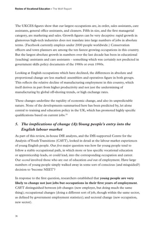 Review of Vocational Education – The Wolf Report

The UKCES figures show that our largest occupations are, in order, sales assistants, care
assistants, general office assistants, and cleaners. Fifth in size, and the first managerial
category, are marketing and sales. Growth figures can be very deceptive: rapid growth in
glamorous high-tech industries does not translate into large numbers of jobs in absolute
terms. (Facebook currently employs under 2000 people worldwide.) Conservation
officers and town planners are among the ten fastest growing occupations in this country.
But the largest absolute growth in numbers over the last decade has been in educational
(teaching) assistants and care assistants – something which was certainly not predicted in
government skills policy documents of the 1980s or even 1990s.
Looking at English occupations which have declined, the differences in absolute and
proportional change are less marked: assemblers and operatives figure in both groups.
This reflects the relative decline of manufacturing employment in this country, which
itself derives in part from higher productivity and not just the undermining of
manufacturing by global off-shoring trends, or high exchange rates.
These changes underline the rapidity of economic change, and also its unpredictable
nature. None of the developments summarised here has been predicted by, let alone
central to training and education policy in the UK, which has promoted highly specific
qualifications based on current jobs.55

5.	 The implications of change (A):Young people’s entry into the
English labour market
As part of this review, in-house DfE analysts, and the DfE-supported Centre for the
Analysis of Youth Transitions (CAYT), looked in detail at the labour market experiences
of young English people. Our first major question was how far young people tend to
follow a stable occupational path, in which more or less specific vocational education
or apprenticeship leads, or could lead, into the corresponding occupation and career.
Our second involved those who are out of education and out of employment. Have large
numbers of young people simply walked away in some sort of conscious (and misguided?)
decision to ‘become NEET’?
In response to the first question, researchers established that young people are very
likely to change not just jobs but occupations in their first years of employment.
CAYT distinguished between job changes (new employer, but doing much the same
thing); occupational changes (doing a different sort of job, though within the same sector,
as defined by government employment statistics); and sectoral change (new occupation,
new sector).

36

 