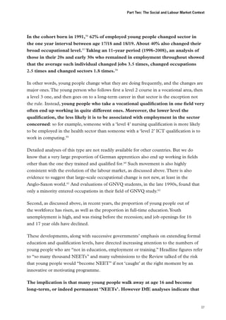 Part Two: The Social and Labour Market Context

In the cohort born in 1991,56 62% of employed young people changed sector in
the one year interval between age 17/18 and 18/19. About 40% also changed their
broad occupational level.57 Taking an 11-year period (1998-2008), an analysis of
those in their 20s and early 30s who remained in employment throughout showed
that the average such individual changed jobs 3.5 times, changed occupations
2.5 times and changed sectors 1.8 times.58
In other words, young people change what they are doing frequently, and the changes are
major ones. The young person who follows first a level 2 course in a vocational area, then
a level 3 one, and then goes on to a long-term career in that sector is the exception not
the rule. Instead, young people who take a vocational qualification in one field very
often end up working in quite different ones. Moreover, the lower level the
qualification, the less likely it is to be associated with employment in the sector
concerned: so for example, someone with a ‘level 4’ nursing qualification is more likely
to be employed in the health sector than someone with a ‘level 2’ ICT qualification is to
work in computing.59
Detailed analyses of this type are not readily available for other countries. But we do
know that a very large proportion of German apprentices also end up working in fields
other than the one they trained and qualified for.60 Such movement is also highly
consistent with the evolution of the labour market, as discussed above. There is also
evidence to suggest that large-scale occupational change is not new, at least in the
Anglo‑Saxon world.61 And evaluations of GNVQ students, in the late 1990s, found that
only a minority entered occupations in their field of GNVQ study.62
Second, as discussed above, in recent years, the proportion of young people out of
the workforce has risen, as well as the proportion in full-time education. Youth
unemployment is high, and was rising before the recession; and job openings for 16
and 17 year olds have declined.
These developments, along with successive governments’ emphasis on extending formal
education and qualification levels, have directed increasing attention to the numbers of
young people who are “not in education, employment or training.” Headline figures refer
to “so many thousand NEETs” and many submissions to the Review talked of the risk
that young people would “become NEET” if not ‘caught’ at the right moment by an
innovative or motivating programme.
The implication is that many young people walk away at age 16 and become
long-term, or indeed permanent ‘NEETs’. However DfE analyses indicate that

37

 