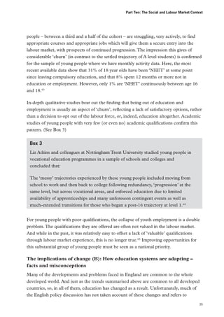Part Two: The Social and Labour Market Context

people – between a third and a half of the cohort – are struggling, very actively, to find
appropriate courses and appropriate jobs which will give them a secure entry into the
labour market, with prospects of continued progression. The impression this gives of
considerable ‘churn’ (in contrast to the settled trajectory of A level students) is confirmed
for the sample of young people where we have monthly activity data. Here, the most
recent available data show that 31% of 18 year olds have been ‘NEET’ at some point
since leaving compulsory education, and that 8% spent 12 months or more not in
education or employment. However, only 1% are ‘NEET’ continuously between age 16
and 18.63
In-depth qualitative studies bear out the finding that being out of education and
employment is usually an aspect of ‘churn’, reflecting a lack of satisfactory options, rather
than a decision to opt out of the labour force, or, indeed, education altogether. Academic
studies of young people with very few (or even no) academic qualifications confirm this
pattern. (See Box 3)
Box 3
Liz Atkins and colleagues at Nottingham Trent University studied young people in
vocational education programmes in a sample of schools and colleges and
concluded that:
The ‘messy’ trajectories experienced by these young people included moving from
school to work and then back to college following redundancy, ‘progression’ at the
same level, but across vocational areas, and enforced education due to limited
availability of apprenticeships and many unforeseen contingent events as well as
much-extended transitions for those who began a post-16 trajectory at level 1.64
For young people with poor qualifications, the collapse of youth employment is a double
problem. The qualifications they are offered are often not valued in the labour market.
And while in the past, it was relatively easy to offset a lack of ’valuable’ qualifications
through labour market experience, this is no longer true.65 Improving opportunities for
this substantial group of young people must be seen as a national priority.

The implications of change (B): How education systems are adapting –
facts and misconceptions
Many of the developments and problems faced in England are common to the whole
developed world. And just as the trends summarised above are common to all developed
countries, so, in all of them, education has changed as a result. Unfortunately, much of
the English policy discussion has not taken account of these changes and refers to
39

 