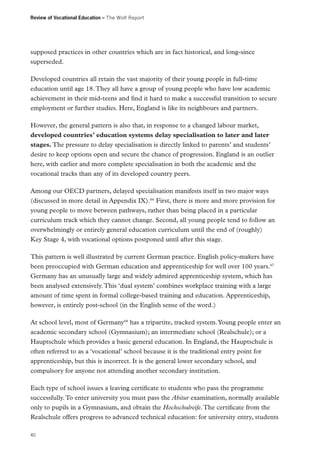 Review of Vocational Education – The Wolf Report

supposed practices in other countries which are in fact historical, and long-since
superseded.
Developed countries all retain the vast majority of their young people in full-time
education until age 18. They all have a group of young people who have low academic
achievement in their mid-teens and find it hard to make a successful transition to secure
employment or further studies. Here, England is like its neighbours and partners.
However, the general pattern is also that, in response to a changed labour market,
developed countries’ education systems delay specialisation to later and later
stages. The pressure to delay specialisation is directly linked to parents’ and students’
desire to keep options open and secure the chance of progression. England is an outlier
here, with earlier and more complete specialisation in both the academic and the
vocational tracks than any of its developed country peers.
Among our OECD partners, delayed specialisation manifests itself in two major ways
(discussed in more detail in Appendix IX).66 First, there is more and more provision for
young people to move between pathways, rather than being placed in a particular
curriculum track which they cannot change. Second, all young people tend to follow an
overwhelmingly or entirely general education curriculum until the end of (roughly)
Key Stage 4, with vocational options postponed until after this stage.
This pattern is well illustrated by current German practice. English policy-makers have
been preoccupied with German education and apprenticeship for well over 100 years.67
Germany has an unusually large and widely admired apprenticeship system, which has
been analysed extensively. This ‘dual system’ combines workplace training with a large
amount of time spent in formal college-based training and education. Apprenticeship,
however, is entirely post-school (in the English sense of the word.)
At school level, most of Germany68 has a tripartite, tracked system. Young people enter an
academic secondary school (Gymnasium); an intermediate school (Realschule); or a
Hauptschule which provides a basic general education. In England, the Hauptschule is
often referred to as a ‘vocational’ school because it is the traditional entry point for
apprenticeship, but this is incorrect. It is the general lower secondary school, and
compulsory for anyone not attending another secondary institution.
Each type of school issues a leaving certificate to students who pass the programme
successfully. To enter university you must pass the Abitur examination, normally available
only to pupils in a Gymnasium, and obtain the Hochschulreife. The certificate from the
Realschule offers progress to advanced technical education: for university entry, students
40

 