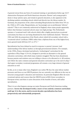 Review of Vocational Education – The Wolf Report

A general retreat from any form of vocational training or specialisation before age 16/17
characterises European and North American education. Parents’ and young people’s
desire to keep options open, and remain in general education, is also apparent in the
declining numbers attending schools which lead directly into the labour market. In
Germany, the proportion of the cohort attending Hauptschulen has fallen from 70% in
the 1960s to 20% today. Hauptschulen, are ‘increasingly seen as problematic ‘leftover’
schools’69 This is not commonly understood in England, where many people apparently
believe that German vocational schools enjoy very high prestige. The Netherlands
operates a ‘vocational track’ with schools which offer a highly practical pre-vocational
curriculum; but these too are being abandoned by their traditional clientele.70 Between
1982 and 2006 the proportion of the Dutch cohort which left secondary school with a
‘vocational school’ certificate (VBO) rather than a diploma from one of the higher-level,
more general tracks fell from 41% to 27%.71
Specialisation has been delayed as much in response to parents’ pressure (and
understanding of the labour market) as through governmental initiative. For example,
in the 1990s, France developed and piloted a ‘technological’ curriculum for the
equivalent of Key Stage 4 (14-16), designed to provide an alternative to the general
education curriculum, with which many students struggled. This has been abandoned,
because parents and students were not willing to choose or be allocated to it. All students
now follow the same common and general education curriculum up to the end of collège.72
And upper secondary vocational programmes all contain a very large element of general
education as well.
In this, as in so many other ways, England is an outlier. We face the same labour market
pressures and forces as our OECD partners, but are currently very different in the way we
structure young people’s education and transitions. In particular England offers far more
vocational options and courses than the OECD norm in KS4 (lower secondary in
European terms) and there is active discussion of the benefits of more, still earlier
specialisation.
That it is not what happens among our major European and North American trading
partners. Across the developed world, a more or less entirely common curriculum
until age 16 is the norm, and in recent decades specialisation has been
progressively and substantially postponed.

42

 