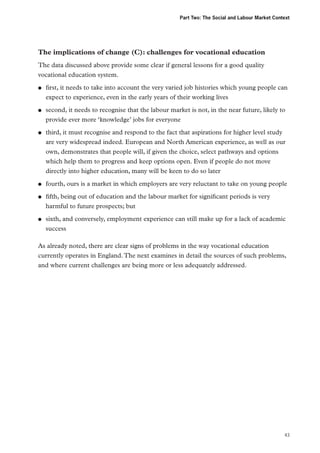 Part Two: The Social and Labour Market Context

The implications of change (C): challenges for vocational education
The data discussed above provide some clear if general lessons for a good quality
vocational education system.
●●

●●

●●

●●
●●

●●

first, it needs to take into account the very varied job histories which young people can
expect to experience, even in the early years of their working lives
second, it needs to recognise that the labour market is not, in the near future, likely to
provide ever more ‘knowledge’ jobs for everyone
third, it must recognise and respond to the fact that aspirations for higher level study
are very widespread indeed. European and North American experience, as well as our
own, demonstrates that people will, if given the choice, select pathways and options
which help them to progress and keep options open. Even if people do not move
directly into higher education, many will be keen to do so later
fourth, ours is a market in which employers are very reluctant to take on young people
fifth, being out of education and the labour market for significant periods is very
harmful to future prospects; but
sixth, and conversely, employment experience can still make up for a lack of academic
success

As already noted, there are clear signs of problems in the way vocational education
currently operates in England. The next examines in detail the sources of such problems,
and where current challenges are being more or less adequately addressed.

43

 