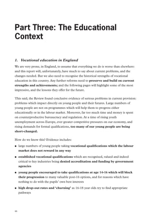 Review of Vocational Education – The Wolf Report

Part Three: The Educational
Context
1.	 Vocational education in England
We are very prone, in England, to assume that everything we do is worse than elsewhere:
and this report will, unfortunately, have much to say about current problems, and the
changes needed. But we also need to recognise the historical strengths of vocational
education in this country. Any further reforms need to preserve and build on current
strengths and achievements; and the following pages will highlight some of the most
impressive, and the lessons they offer for the future.
This said, the Review found conclusive evidence of serious problems in current provision:
problems which impact directly on young people and their futures. Large numbers of
young people are not on programmes which will help them to progress either
educationally or in the labour market. Moreover, far too much time and money is spent
on counterproductive bureaucracy and regulation. At a time of rising youth
unemployment across Europe, ever greater competitive pressures on our economy, and
rising demands for formal qualifications, too many of our young people are being
short-changed.
How do we know this? Evidence includes:
●●

●●

●●

●●

44

large numbers of young people taking vocational qualifications which the labour
market does not reward in any way
established vocational qualifications which are recognised, valued and indeed
critical to key industries being denied accreditation and funding by government
agencies
young people encouraged to take qualifications at age 14-16 which will block
their progression to many valuable post-16 options, and for reasons which have
nothing to do with the pupils’ own best interests
high drop-out rates and ‘churning’ as 16-18 year olds try to find appropriate
pathways

 